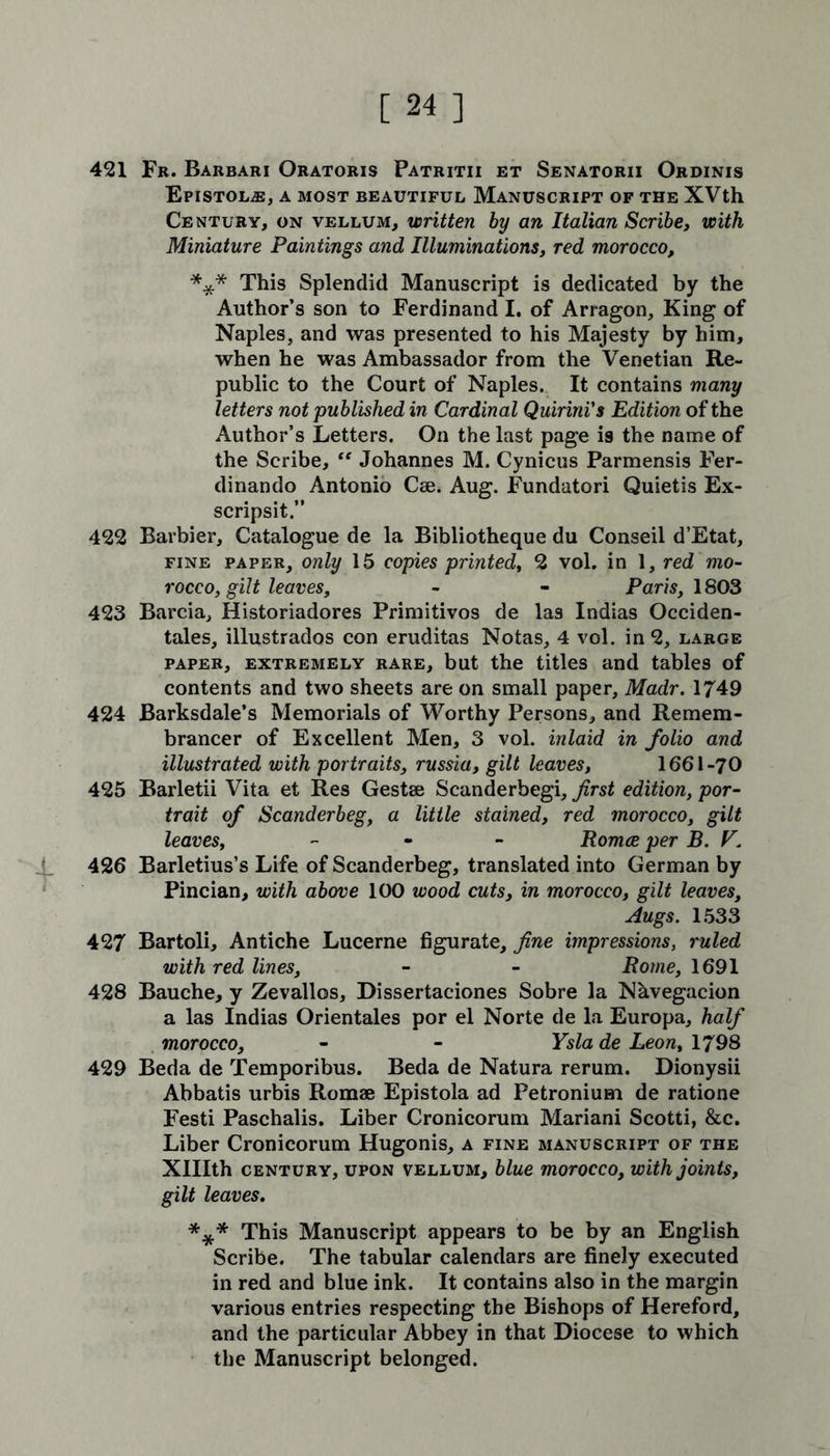 421 Fr. Barbari Oratoris Patritii et Senatorii Ordinis Epistol^e, a most beautiful Manuscript of the XVth Century, on vellum, written by an Italian Scribe, with Miniature Paintings and Illuminations, red morocco, *** This Splendid Manuscript is dedicated by the Author’s son to Ferdinand I. of Arragon, King of Naples, and was presented to his Majesty by him, when he was Ambassador from the Venetian Re- public to the Court of Naples. It contains many letters not published in Cardinal Quirini's Edition of the Author’s Letters. On the last page i9 the name of the Scribe, “ Johannes M. Cynicus Parmensis Fer- dinando Antonio Cae. Aug. Fundatori Quietis Ex- scripsit.” 422 Barbier, Catalogue de la Bibliotheque du Conseil d’Etat, fine paper, only 15 copies printed, 2 vol. in 1, red mo- rocco, gilt leaves, - - Paris, 1803 423 Barcia, Historiadores Primitivos de las Indias Occiden- tales, illustrados con eruditas Notas, 4 vol. in 2, large paper, extremely rare, but the titles and tables of contents and two sheets are on small paper, Madr. 1749 424 Barksdale’s Memorials of Worthy Persons, and Remem- brancer of Excellent Men, 3 vol. inlaid in folio and illustrated with portraits, russia, gilt leaves, 1661-70 425 Barletii Vita et Res Gestae Scanderbegi, first edition, por- trait of Scanderbeg, a little stained, red morocco, gilt leaves, - Romce per B. V. 426 Barletius’s Life of Scanderbeg, translated into German by Pincian, with above 100 wood cuts, in morocco, gilt leaves, Augs. 1533 427 Bartoli, Antiche Lucerne figurate, fine impressions, ruled with red lines, - - Pome, 1691 428 Bauche, y Zevallos, Dissertaciones Sobre la Nhvegacion a las Indias Orientales por el Norte de la Europa, half morocco, - - Ysla de Leon, 1798 429 Beda de Temporibus. Beda de Natura rerum. Dionysii Abbatis urbis Romae Epistola ad Petronium de ratione Festi Paschalis. Liber Cronicorum Mariani Scotti, &c. Liber Cronicorum Hugonis, a fine manuscript of the XHIth century, upon vellum, blue morocco, with joints, gilt leaves. *** This Manuscript appears to be by an English Scribe. The tabular calendars are finely executed in red and blue ink. It contains also in the margin various entries respecting the Bishops of Hereford, and the particular Abbey in that Diocese to which the Manuscript belonged.