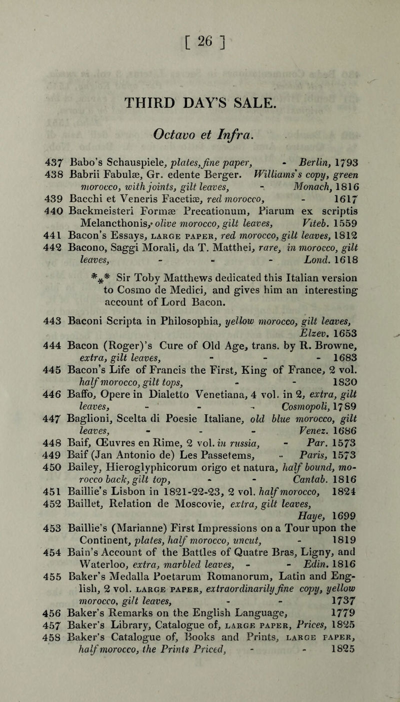 THIRD DAYS SALE. Octavo et Infra. 437 Babo’s Schauspiele, plates,fine paper, - Berlin, 1793 438 Babrii Fabuiaj, Gr. edente Berger. Williams's copy, green morocco, with joints, gilt leaves, - Monach,\8\6 439 Bacchi et Veneris Facetiae, red morocco, - 1617 440 Backmeisteri Formae Precationum, Piarum ex scriptis Melancthonis,* olive morocco, gilt leaves, Viteb. 1559 441 Bacon’s Essays, large paper, red morocco, gilt leaves, 1812 442 Bacono, Saggi Morali, da T. Matthei, rare, in morocco, gilt leaves, - Lond. 1618 *** Sir Toby Matthews dedicated this Italian version to Cosmo de Medici, and gives him an interesting account of Lord Bacon. 443 Baconi Scripta in Philosophia, yellow morocco, gilt leaves, Elzev. 1653 444 Bacon (Roger)’s Cure of Old Age, trans. by R. Browne, extra, gilt leaves, - 1683 445 Bacon’s Life of Francis the First, King of France, 2 vol. half morocco, gilt tops, - - 1830 446 BafFo, Opere in Dialetto Venetiana, 4 vol. in 2, extra, gilt leaves, - Cosmopoli, 1789 447 Baglioni, Scelta di Poesie Italiane, old blue morocco, gilt leaves, - Venez. 1686 448 Baif, GEuvres en Rime, 2 vol. in russia, - Par. 1573 449 Baif (Jan Antonio de) Les Passetems, - Paris, 1573 450 Bailey, Hieroglyphicorum origo et natura, half bound, mo- rocco back, gilt top, - - Cantab. 1816 451 Baillie’s Lisbon in 1821-22-23, 2 vol. half morocco, 1824 452 Baiilet, Relation de Moscovie, extra, gilt leaves, Haye, 1699 453 Baillie’s (Marianne) First Impressions on a Tour upon the Continent, plates, half morocco, uncut, - 1819 454 Bain’s Account of the Battles of Quatre Bras, Ligny, and Waterloo, extra, marbled leaves, - - Edin. 1816 455 Baker’s Medalla Poetarum Romanorum, Latin and Eng- lish, 2 vol. large paper, extraordinarily fine copy, yellow morocco, gilt leaves, - - 1737 456 Baker’s Remarks on the English Language, 1779 457 Baker’s Library, Catalogue of, large paper. Prices, 1825 458 Baker’s Catalogue of. Books and Prints, large paper, half morocco, the Prints Priced, - - 1825