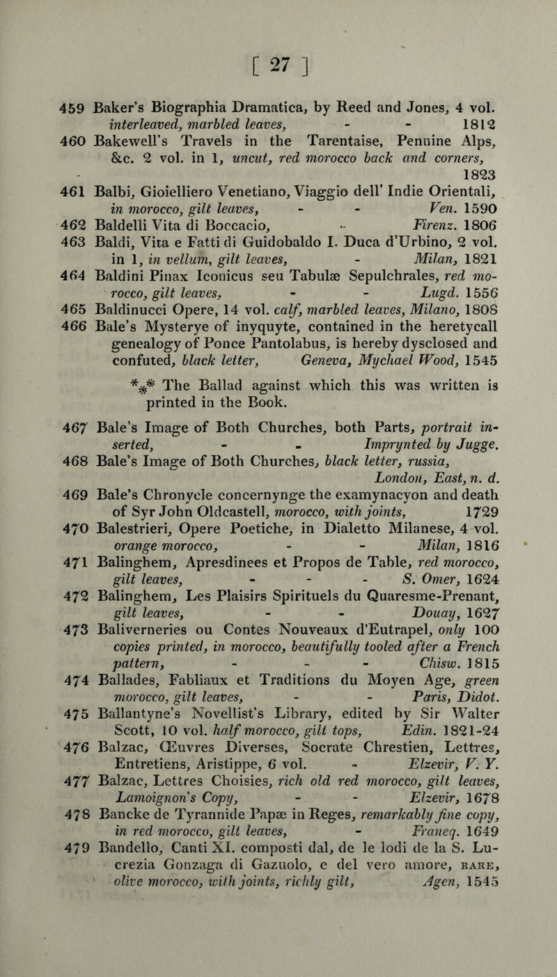 459 Baker’s Biographia Dramatica, by Reed and Jones, 4 vol. interleaved, marbled leaves, - - 1812 460 Bakewell’s Travels in the Tarentaise, Pennine Alps, &c. 2 vol. in 1, uncut, red morocco back and corners, 1823 461 Balbi, Gioielliero Venetiano, Viaggio dell’ Indie Orientali, in morocco, gilt leaves, - - Ven. 1590 462 Baldelli Vita di Boccacio, - Firenz. 1806 463 Baldi, Vita e Fattidi Guidobaldo I. Duca d’Urbino, 2 vol. in 1, in vellum, gilt leaves, - Milan, 1821 464 Baldini Pinax Iconicus seu Tabulae Sepulchrales, red mo- rocco, gilt leaves. - - Lugd. 1556 465 Baldinucci Opere, 14 vol. calf, marbled leaves, Milano, 1808 466 Bale’s Mysterye of inyquyte, contained in the heretycall genealogy of Ponce Pantolabus, is hereby dysclosed and confuted, black letter, Geneva, Mycliael Wood, 1545 *.$* The Ballad against which this was written is printed in the Book. 467 Bale’s Image of Both Churches, both Parts, portrait in- serted, - - Imprynted by Jugge. 468 Bale’s Image of Both Churches, black letter, russia, London, East, n. d. 469 Bale’s Chronycle concernynge the examynacyon and death of Syr John Oldcastell, morocco, with joints, 1729 470 Balestrieri, Opere Poetiche, in Dialetto Milanese, 4 vol. orange morocco, - - Milan, 1816 471 Balinghem, Apresdinees et Propos de Table, red morocco, gilt leaves, - - S. Omer, 1624 472 Balinghem, Les Plaisirs Spirituels du Quaresme-Prenant, gilt leaves, - - Douay, 1627 473 Baliverneries ou Contes Nouveaux d’Eutrapel, only 100 copies printed, in morocco, beautifully tooled after a French pattern, - - Chisw. 1815 474 Ballades, Fabliaux et Traditions du Moyen Age, green morocco, gilt leaves, - - Paris, Didot. 475 Ballantyne’s Novellist’s Library, edited by Sir Walter Scott, 10 vol. half morocco, gilt tops, Edin. 1821-24 476 Balzac, CEuvres JDiverses, Socrate Chrestien, Lettres, Entretiens, Aristippe, 6 vol. •* Elzevir, V. Y. 477 Balzac, Lettres Choisies, rich old red morocco, gilt leaves, Lamoignons Copy, - - Elzevir, 1678 478 Bancke de Tyrannide Papae inReges, remarkably fine copy, in red morocco, gilt leaves, - Franeq. 1649 479 Bandello, Canti XI. composti dal, de le lodi de la S. Lu- crezia Gonzaga di Gazuolo, e del vero amore, rare, olive morocco, with joints, richly gilt, Jgen, 1545