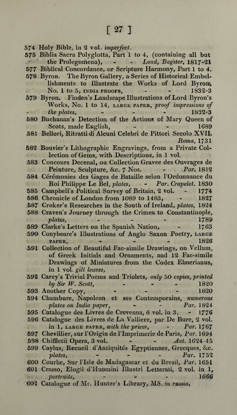 574 Holy Bible, in 2 vol. imperfect. 575 Biblia Sacra Polyglotta, Part 1 to 4, (containing all but the Prolegomena), - - Lond, Bagster, 1817-21 577 Biblical Concordance, or Scripture Harmony, Part 1 to 4. 578 Byron. The Byron Gallery, a Series of Historical Embel- lishments to Illustrate the Works of Lord Byrons No. 1 to 5, INDIA proofs, - - 1832-3 579 Byron. Finden’s Landscape Illustrations of Lord Byron’s Works, No. 1 to 14, large paper, proof impressions of the plates, ... 1832-3 580 Buchanan’s Detection of the Actions of Mary Queen of Scots, made English, - - 1689 581 Bellori, Ritrattidi Alcuni Celebri de Pittori Secolo XVII,. Roma, 1731 582 Bouvier’s Lithographic Engravings, from a Private Col- lection of Gems, with Descriptions, in 1 vol. 583 Concours Decenal, ou Collection Gravee des Ouvrages de Peinture, Sculpture, &c. 7 Nos. - Par. 1812 584 Ceremonies des Gages de Bataille selon l’Ordonnance du Roi Philippe Le Bel, plates, - Par. Crapelet. 1830 585 Campbell’s Political Survey of Britain, 2 vol. - 1774 586 Chronicle of London from 1089 to 1483, - 1827 587 Croker’s Researches in the South of Ireland, plates, 1824 588 Craven’s Journey through the Crimea to Constantinople, plates, - - - 1789 589 Clarke’s Letters on the Spanish Nation, - 1763 590 Conybeare’s Illustrations of Anglo Saxon Poetry, large paper, - 1826 591 Collection of Beautiful Fac* simile Drawings, on Vellum, of Greek Initials and Ornaments, and 12 Fac-simile Drawings of Miniatures from the Codex Ebnerianus, in 1 vol. gilt leaves, 592 Carey’s Trivial Poems and Triolets, only 50 copies, printed by Sir W. Scott, - - 1820 593 Another Copy, - 1820 594 Chambure, Napoleon et ses Contemporains, numerous plates on India paper, - - Par. 1824 595 Catalogue des Livres de Crevenna, 6 vol. in 3, - 1776 596 Catalogue des Livres de La Valliere, par De Bure, 2 vol. in 1, large paper, with the prices, - Par. 1767 597 Chevillier, sur l’Origin de lTmprimerie de Paris, Par. 1694 598 Chiffletii Opera, 3 vol. - - Ant. 1624-45 599 Caylus, Recueil d’Antiquit6s Egyptiennes, Grecques, &c. plates, - - - Par. 1752 600 Courbe, Sur l’lsle de Madagascar et du Bresil, Par. 1651 601 Crasso, Elogii d’Huomini Illustri Letterati, 2 vol. in 1, portraits, - - - 1666 602 Catalogue of Mr. Hunter’s Library, MS. in russia4