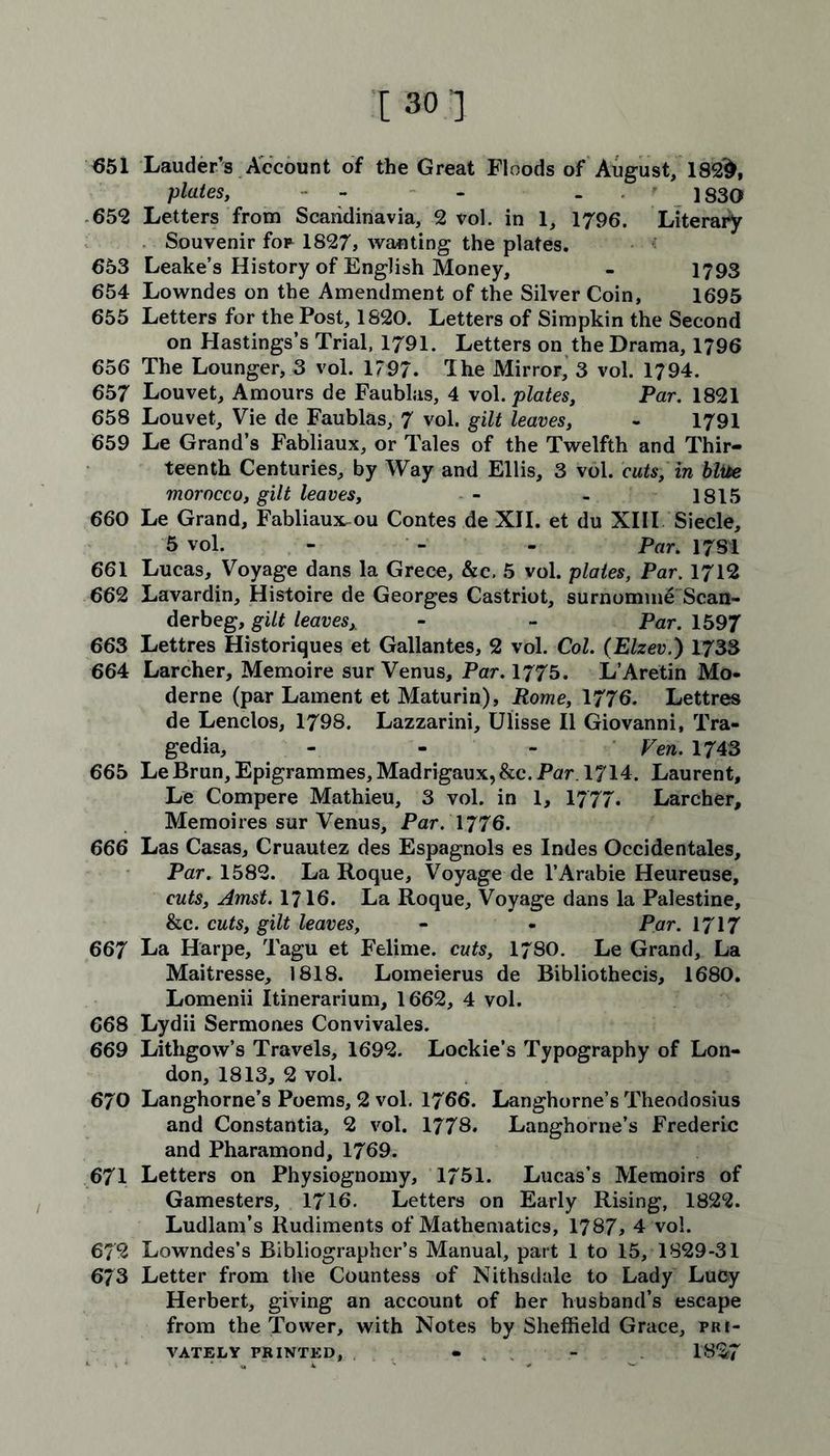 651 Lauder’s Account of the Great Floods of August, 182§, plates, - - - 1830 652 Letters from Scandinavia, 2 vol. in 1, 1796. Literary Souvenir fop 1827> wanting the plates. 653 Leake’s History of English Money, - 1793 654 Lowndes on the Amendment of the Silver Coin, 1695 655 Letters for the Post, 1820. Letters of Simpkin the Second on Hastings’s Trial, 1791. Letters on the Drama, 1796 656 The Lounger, 3 vol. 1797. Ihe Mirror, 3 vol. 1794. 657 Louvet, Amours de Faublas, 4 vol. plates, Par. 1821 658 Louvet, Vie de Faublas, 7 vol. gilt leaves, - 1791 659 Le Grand’s Fabliaux, or Tales of the Twelfth and Thir- teenth Centuries, by Way and Ellis, 3 vol. cuts, in blue morocco, gilt leaves, - - 1815 660 Le Grand, Fabliaux, ou Contes de XII. et du XIII Siecle, 5 vol. - Par. 1781 661 Lucas, Voyage dans la Grece, &c. 5 vol. plates, Par. 1712 662 Lavardin, Histoire de Georges Castriot, surnomme Scan- derbeg, gilt leavesy - - Par. 1597 663 Lettres Historiques et Gallantes, 2 vol. Col. (Elzev.) 1733 664 Larcher, Memoire sur Venus, Par. 1775. L’Aretin Mo- derne (par Lament et Maturin), Rome, 1776. Lettres de Lenclos, 1798. Lazzarini, Ulisse II Giovanni, Tra- gedia, - - - Fen. 1743 665 LeBrun, Epigrammes,Madrigaux,&c.Par. 1714. Laurent, Le Compere Mathieu, 3 vol. in 1, 1777. Larcher, Memoires sur Venus, Par. 1776. 666 Las Casas, Cruautez des Espagnols es Indes Occidentales, Par. 1582. La Roque, Voyage de l’Arabie Heureuse, cuts, Amst. 1716. La Roque, Voyage dans la Palestine, &c. cuts, gilt leaves, - - Par. 1717 667 La Harpe, Tagu et Felime. cuts, 1780. Le Grand, La Maitresse, 1818. Lomeierus de Bibliothecis, 1680. Lomenii Itinerarium, 1662, 4 vol. 668 Lydii Sermones Convivales. 669 Litligow’s Travels, 1692. Lockie’s Typography of Lon- don, 1813, 2 vol. 670 Langhorne’s Poems, 2 vol. 1766. Langhorne’s Theodosius and Constantia, 2 vol. 1778. Langhorne’s Frederic and Pharamond, 1769. 671 Letters on Physiognomy, 1751. Lucas’s Memoirs of Gamesters, 1716. Letters on Early Rising, 1822. Ludlam’s Rudiments of Mathematics, 1787, 4 vol. 672 Lowndes’s Bibliographer’s Manual, part 1 to 15, 1829-31 673 Letter from the Countess of Nithsdale to Lady Lucy Herbert, giving an account of her husband’s escape from the Tower, with Notes by Sheffield Grace, pri- vately printed, « - 1827