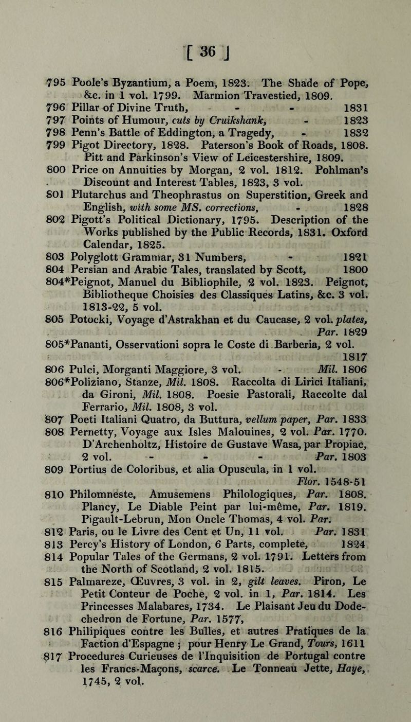 [36 J 795 Poole’s Byzantium, a Poem, 1823. The Shade of Pope, &c. in 1 vol. 1799. Marmion Travestied, 1809. 796 Pillar of Divine Truth, - - 1831 797 Points of Humour, cuts by Cruikshank, - 1823 798 Penn’s Battle of Eddington, a Tragedy, - 1832 799 Pigot Directory, 1828. Paterson’s Book of Roads, 1808. Pitt and Parkinson’s View of Leicestershire, 1809. 800 Price on Annuities by Morgan, 2 vol. 1812. Pohlman’s Discount and Interest Tables, 1823, 3 vol. SOI Plutarchus and Theophrastus on Superstition, Greek and English, with some MS. corrections, - 1828 802 Pigott’s Political Dictionary, 1795. Description of the Works published by the Public Records, 1831. Oxford Calendar, 1825. 803 Polyglott Grammar, 31 Numbers, - 1821 804 Persian and Arabic Tales, translated by Scott, 1800 804*Peignot, Manuel du Bibliophile, 2 vol. 1823. Peignot, Bibliotheque Choisies des Classiques Latins, &c. 3 vol. 1813-22, 5 vol. 805 Potocki, Voyage d’Astrakhan et du Caucase, 2 vol. plates, Par. 1829 805*Pananti, Osservationi sopra le Coste di Barberia, 2 vol. 1817 806 Pulci, Morganti Maggiore, 3 vol. - Mil. 1806 806*Poliziano, Stanze, Mil. 1808. Raccolta di Lirici Italiani, da Gironi, Mil. 1808. Poesie Pastorali, Raccolte dal Ferrario, Mil. 1808, 3 vol. 807 Poeti Italiani Quatro, da Buttura, vellum paper, Par. 1833 808 Pernetty, Voyage aux Isles Malouines, 2 vol. Par. 1770. D’Archenholtz, Histoire de Gustave Wasa, par Propiac, 2 vol. - Par. 1803 809 Portius de Coloribus, et alia Opuscula, in 1 vol. Flor. 1548-51 810 Philomneste, Amusemens Philologiques, Par. 1808. Plancy, Le Diable Peint par lui-m&me, Par. 1819. Pigault-Lebrun, Mon Oncle Thomas, 4 vol. Par. 812 Paris, ou le Livre des Cent et Un, 11 vol. Par. 1831 813 Percy’s History of London, 6 Parts, complete, 1824 814 Popular Tales of the Germans, 2 vol. 1791. Letters from the North of Scotland, 2 vol. 1815. 815 Palmareze, CEuvres, 3 vol. in 2, gilt leaves. Piron, Le Petit Conteur de Poche, 2 vol. in 1, Par. 1814. Les Princesses Malabares, 1734. Le Plaisant Jeu du Dode- chedron de Fortune, Par. 1577* 816 Philipiques contre les Bulles, et autres Pratiques de la Faction d’Espagne 5 pour Henry Le Grand, Tours, 1611 817 Procedures Curieuses de l’lnquisition de Portugal contre les Francs-Ma^ns, scarce. Le Tonneau Jette, Haye,