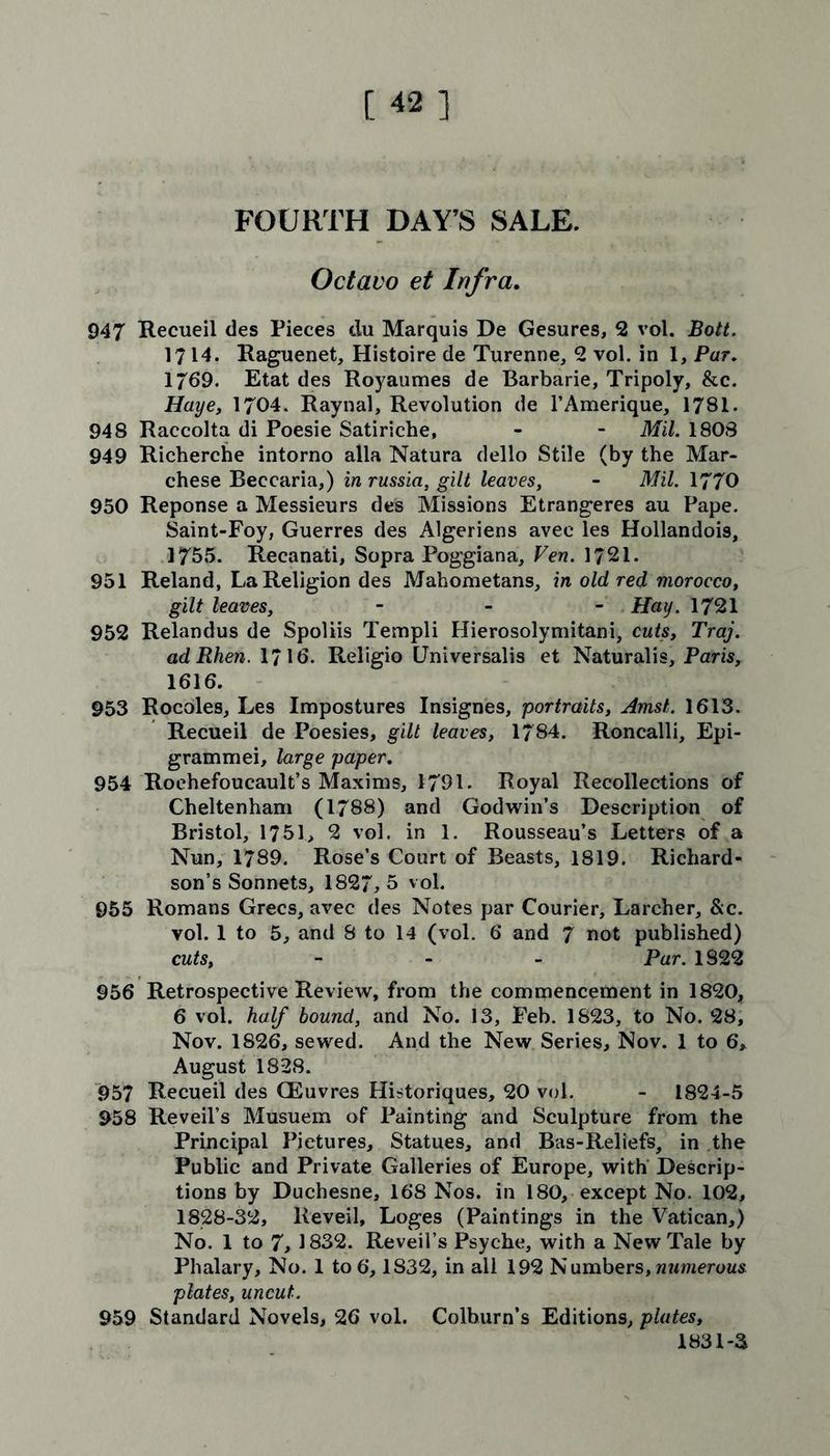 [42] FOURTH DAY’S SALE. Octavo et Infra. 947 Recueil des Pieces du Marquis De Gesures, 2 vol. Bott. 1714. Raguenet, Histoire de Turenne, 2 vol. in I, Par, 1769. Etat des Royaumes de Barbarie, Tripoly, &c. Haye, 1704. Raynal, Revolution de l’Amerique, 1781. 948 Raccolta di Poesie Satiriche, - - Mil. 1808 949 Richerche intorno alia Natura dello Stile (by the Mar- chese Beccaria,) in russia, gilt leaves, - Mil. 1770 950 Reponse a Messieurs des Missions Etrangeres au Pape. Saint-Foy, Guerres des Algeriens avec les Hollandois, 1755. Recanati, Sopra Poggiana, Ven. 1721. 951 Reland, La Religion des Mahometans, in old red morocco, gilt leaves, - Hay. 1721 952 Relandus de Spoliis Templi Hierosolymitani, cuts, Traj. adRhen. 1716. Religio Universalis et Naturalis, Paris, 1616. 953 Rocoles, Les Impostures Insignes, portraits, Amst. 1613. Recueil de Poesies, gilt leaves, 1784. Roncalli, Epi- grammei, large paper. 954 Roehefoucault’s Maxims, 1791. Royal Recollections of Cheltenham (1/88) and Godwin’s Description of Bristol, 1751, 2 vol. in 1. Rousseau’s Letters of a Nun, 1789. Rose’s Court of Beasts, 1819. Richard- son’s Sonnets, 1827,5 vol. 955 Romans Grecs, avec des Notes par Courier, Larcher, &c. vol. 1 to 5, and 8 to 14 (vol. 6 and 7 not published) cuts, - Par. 1822 956 Retrospective Review, from the commencement in 1820, 6 vol. half bound, and No. 13, Feb. 1823, to No. 28, Nov. 1826, sewed. And the New Series, Nov. 1 to 6, August 1828. 957 Recueil des QEuvres Historiques, 20 vol. - 1824-5 958 Reveil’s Musuem of Painting and Sculpture from the Principal Pictures, Statues, and Bas-Reliefs, in the Public and Private Galleries of Europe, with Descrip- tions by Duchesne, 168 Nos. in 180, except No. 102, 1828-32, Reveil, Loges (Paintings in the Vatican,) No. 1 to 7, 1832. Reveil’s Psyche, with a New Tale by Phalary, No. 1 to 6’, 1832, in all 192 Numbers,numerous plates, uncut. 959 Standard Novels, 26 vol. Colburn’s Editions, plates, 1831-3