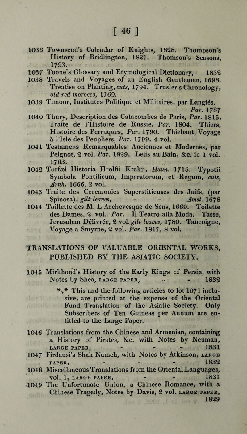 1036 Townsend's Calendar of Knights, 1828. Thompson’s History of Bridlington, 1821. Thomson’s Seasons, 1793. 1037 Toone’s Glossary and Etymological Dictionary, 1832 1038 Travels and Voyages of an English Gentleman, 1698. Treatise on Planting, cuts, 1794. Trusler’s Chronology, old red morocco, 1/69. 1039 Timour, Institutes Politique et Militaires, par Langl£s, Par. 17S 7 1040 Thury, Description des Catacombes de Paris, Par. 1815. Traite de l’Histoire de Russie, Par. 1804. Thiers, Histoire des Perruques, Par. 1790. Thiebaut, Voyage h l’lsle des Peupliers, Par. 1799, 4 vol. 1041 Testamens Remarquables Anciennes et Modernes, par Peignot, 2 vol. Par. 1829, Lelis au Bain, &c. in 1 vol. 1763. 1042 Torfaei Historia Hrolfii Krakii, Haun. 1715. Typotii Symbola Pontificum, Imperatorum, et Regum, cuts, Arnh, 1666, 2 vol. 1043 Traite des Ceremonies Superstitieuses des Juifs, (par Spinosa), gilt leaves, - - Amst. 1678 1044 Toillette des M. L’Archevesque de Sens, 1669. Toilette des Dames, 2 vol. Par. II Teatro alia Moda. Tasse, Jerusalem Delivree, 2 vol. gilt leaves, 1780. Tancoigne, Voyage a Smyrne, 2 vol. Par. 1817, 8 vol. TRANSLATIONS OF VALUABLE ORIENTAL WORKS, PUBLISHED BY THE ASIATIC SOCIETY. 1045 Mirkhond’s History of the Early Kings of Persia, with Notes by Shea, large paper, - 1832 *** This and the following articles to lot 1071 inclu- sive, are printed at the expense of the Oriental Fund Translation of the Asiatic Society. Only Subscribers of Ten Guineas per Annum are en- titled to the Large Paper. 1046 Translations from the Chinese and Armenian, containing a History of Pirates, &c. with Notes by Neuman, LARGE PAPER, - - - 1831 1047 Firdausi’s Shah Nameh, with Notes by Atkinson, large paper, - 1832 1048 Miscellaneous Translations from the Oriental Languages, vol. 1, LARGE PAPER, - - 1831 3.049 The Unfortunate Union, a Chinese Romance, with a Chinese Tragedy, Notes by Davis, 2 vol. large paper, 1829