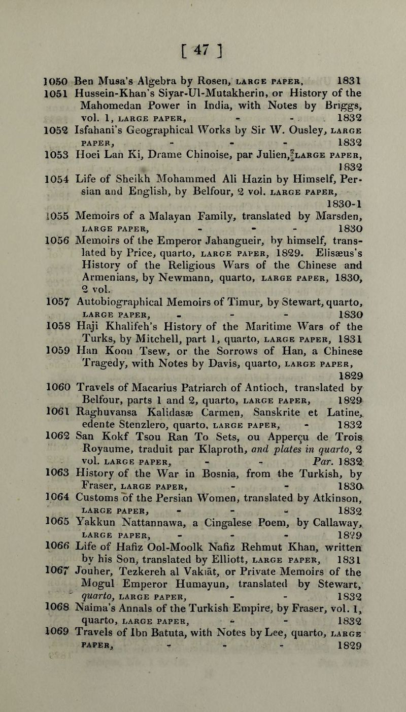 1050 Ben Musa’s Algebra by Rosen, large paper, 1831 1051 Hussein-Khan’s Siyar-Ul-Mutakherin, or History of the Mahomedan Power in India, with Notes by Briggs, Vol. 1, LARGE PAPER, - - 1832 1052 Isfahani’s Geographical Works by Sir W. Ousley, large paper, - - 1832 1053 Hoei Lan Ki, Drame Chinoise, par Julien,|LARGE paper, 1832 1054 Life of Sheikh Mohammed Ali Hazin by Himself, Per- sian and English, by Belfour, 2 vol. large paper, 1830-1 1055 Memoirs of a Malayan Family, translated by Marsden, large paper, - - 1830 1056 Memoirs of the Emperor Jahangueir, by himself, trans- lated by Price, quarto, large paper, 1829. Elisaeus’s History of the Religious Wars of the Chinese and Armenians, by Newmann, quarto, large paper, 1830, 2 vol. 1057 Autobiographical Memoirs of Timur, by Stewart, quarto, large paper, - 1S30 1058 Haji Khalifeh’s History of the Maritime Wars of the Turks, by Mitchell, part 1, quarto, large paper, 1831 1059 Han Koon Tsew, or the Sorrows of Han, a Chinese Tragedy, with Notes by Davis, quarto, large paper, 1829 1060 Travels of Macarius Patriarch of Antioch, translated by Belfour, parts 1 and 2, quarto, large paper, 1829 1061 Raghuvansa Kalidasae Carmen, Sanskrite et Latine, edente Stenzlero, quarto, large paper, - 1832 1062 San Kokf Tsou Ran To Sets, ou Appercu de Trois. Royaume, traduit par Klaproth, and plates in quarto, 2 vol. large paper, - Par. 1832 1063 History of the War in Bosnia, from the Turkish, by Fraser, large paper, - - 1830^ 1064 Customs of the Persian Women, translated by Atkinson, large paper, - 1832 1065 Yakkun Nattannawa, a Cingalese Poem, by Callaway, large paper, ... 1829 1066 Life of Hafiz Ool-Moolk Nafiz Rehmut Khan, written by his Son, translated by Elliott, large paper, 1831 1067 Jouher, Tezkereh al Vakiat, or Private Memoirs of the Mogul Emperor Humayun, translated by Stewart, quarto, large paper, - - 1832 1068 Naima’s Annals of the Turkish Empire, by Fraser, vol. 1, quarto, large paper, - - 1832 1069 Travels of Ibn Batuta, with Notes by Lee, quarto, large paper, - - - 1829