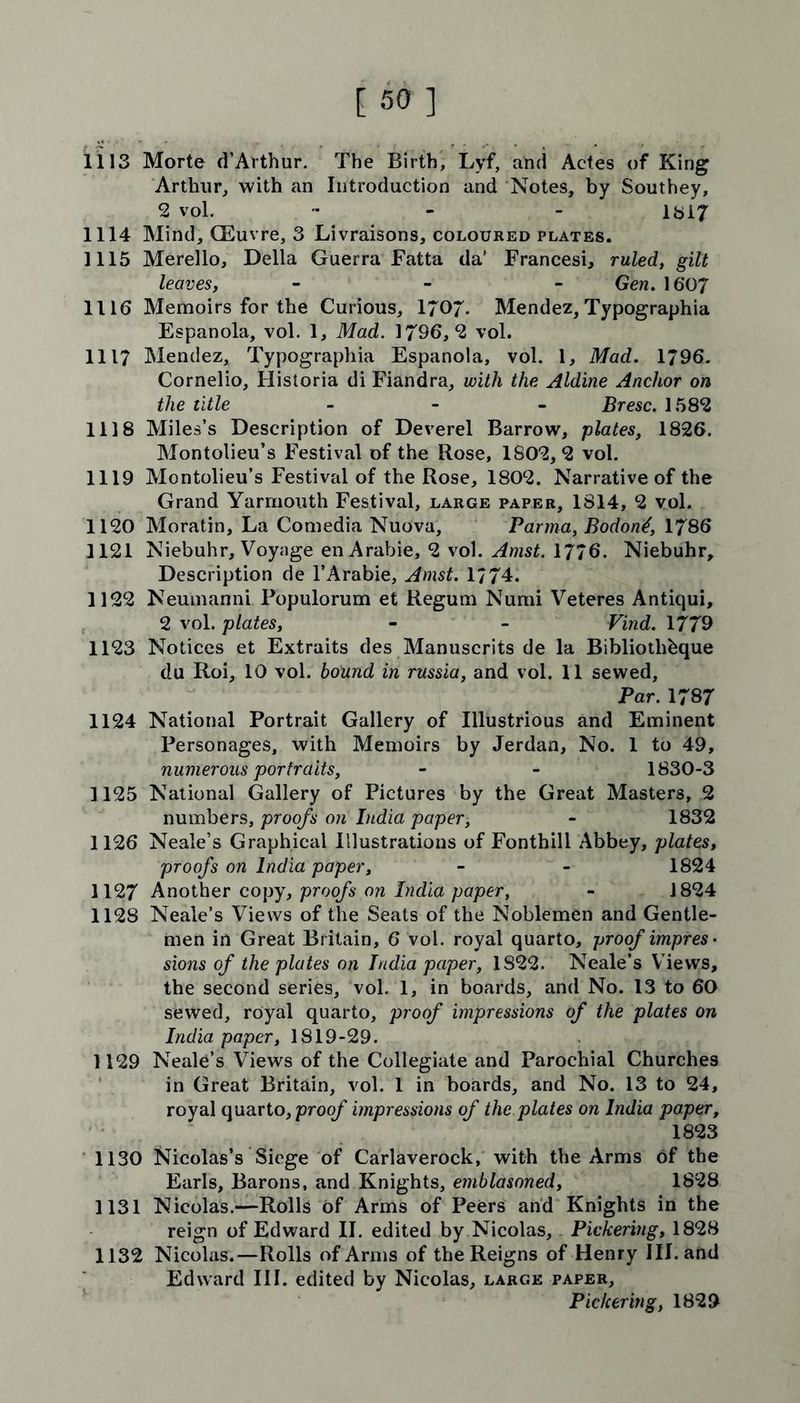 [50] 1113 Morte d’Arthur. The Birth, Lyf, and Actes of King Arthur, with an Introduction and Notes, by Southey, 2 vol. - - 1817 1114 Mind, CEuvre, 3 Livraisons, coloured plates. 1115 Merello, Della Guerra Fatta da' Francesi, ruled, gilt leaves, - - - Gen. 1607 1116 Memoirs for the Curious, 1707- Mendez, Typographia Espanola, vol. 1, Mad. 1796,2 vol. 1117 Mendez, Typographia Espanola, vol. 1, Mad. 1796. Cornelio, Historia di Fiandra, with the Aldine Anchor on the title - Bresc. 1582 1118 Miles’s Description of Deverel Barrow, plates, 1826. Montolieu’s Festival of the Rose, 1802,2 vol. 1119 Montolieu’s Festival of the Rose, 1802. Narrative of the Grand Yarmouth Festival, large paper, 1814, 2 vol. 1120 Moratin, La Comedia Nuova, Parma, Bodontf, 1786 1121 Niebuhr, Voynge en Arabie, 2 vol. 1776. Niebuhr, Description de l’Arabie, Anist. 1774. 1122 Neumanni Fopulorum et Regum Numi Veteres Antiqui, 2 vol. plates, - - Find. 1779 1123 Notices et Extraits des Manuscrits de la Bibliothbque du Roi, 10 vol. bound in russia, and vol. 11 sewed. Par. 1787 1124 National Portrait Gallery of Illustrious and Eminent Personages, with Memoirs by Jerdan, No. 1 to 49, numerous portraits, - - 1830-3 1125 National Gallery of Pictures by the Great Masters, 2 numbers, proofs on India paper, - 1832 1126 Neale’s Graphical Illustrations of Fonthill Abbey, plates, proofs on India paper, - - 1824 1127 Another copy, proofs on India paper, - 1824 1128 Neale’s Views of the Seats of the Noblemen and Gentle- men in Great Britain, 6 vol. royal quarto, proof impres- sions of the plates on India paper, 1S22. Neale’s Views, the second series, vol. 1, in boards, and No. 13 to 60 sewed, royal quarto, proof impressions of the plates on India paper, 1819-29. 1129 Neale’s Views of the Collegiate and Parochial Churches in Great Britain, vol. 1 in boards, and No. 13 to 24, royal quarto, proof impressions of the plates on India paper, 1823 1130 Nicolas’s Siege of Carlaverock, with the Arms of the Earls, Barons, and Knights, emblasoned, 1828 1131 Nicolas.—Rolls of Arms of Peers and Knights in the reign of Edward II. edited by Nicolas, Pickering, 1828 1132 Nicolas.—Rolls of Arms of the Reigns of Henry III. and Edward III. edited by Nicolas, large paper, Pickering, 1829