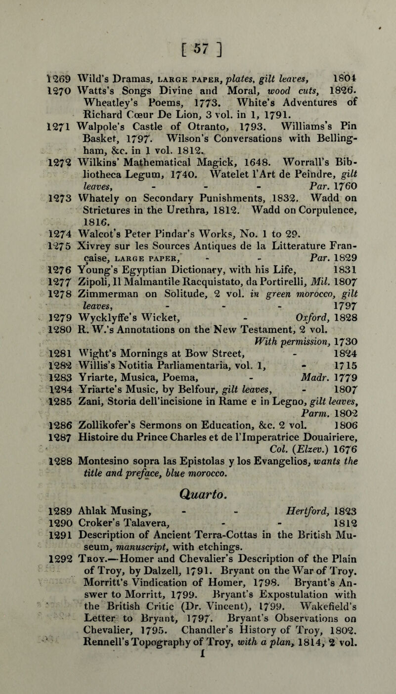 1269 Wild’s Dramas, large paper, plates, gilt leaves, 1804 1270 Watts’s Songs Divine and Moral, wood cuts, 1826. Wheatley’s Poems, 1773. White’s Adventures of Richard Coeur De Lion, 3 vol. in 1, 1791. 1271 Walpole’s Castle of Otranto, 1793. Williams’s Pin Basket, 1797- Wilson’s Conversations with Belling- ham, &c. in X vol. 1812. 1272 Wilkins’ Mathematical Magick, 1648. Worrall’s Bib- liotheca Legum, 1740. Watelet l’Art de Peindre, gilt leaves, - Par. 1760 1273 Whately on Secondary Punishments, 1832. Wadd on Strictures in the Urethra, 1812. Wadd on Corpulence, 1816. 1274 Walcot’s Peter Pindar’s Works, No. 1 to 29. 1275 Xivrey sur les Sources Antiques de la Litterature Fran- caise, large paper, - - Par. 1829 1276 Young’s Egyptian Dictionary, with his Life, 1831 1277 Zipoli, 11 Malmantile Racquistato, da Portirelli, Mil. 1807 1278 Zimmerman on Solitude, 2 vol. in green morocco, gilt leaves, - - - 1797 1279 Wycklyffe’s Wicket, - Oxford, 1828 1280 R. W.’s Annotations on the New Testament, 2 vol. With permission, 1730 1281 Wight’s Mornings at Bow Street, - 1824 1282 Willis’s Notitia Parliamentaria, vol. 1, - 1715 1283 Yriarte, Musica, Poema, - Madr. 1779 1284 Yriarte’s Music, by Belfour, gilt leaves, - 1807 1285 Zani, Storia dell’incisione in Rame e in Legno, gilt leaves, Parm. 1802 1286 Zollikofer’s Sermons on Education, &c. 2 vol. 1806 1287 Histoire du Prince Charles et de l’lmperatrice Douairiere, Col. (Elzev.) 1676 1288 Montesino sopra las Epistolas y los Evangelios, wants the title and preface, blue morocco. Quarto. 1289 Ahlak Musing, - - Hertford, 1823 1290 Croker’s Talavera, - - 1812 1291 Description of Ancient Terra-Cottas in the British Mu- seum, manuscript, with etchings. 1292 Troy.—Homer and Chevalier’s Description of the Plain of Troy, by Dalzell, 1791. Bryant on the War of Troy. Morritt’s Vindication of Homer, 1798. Bryant’s An- swer to Morritt, 1799. Bryant’s Expostulation with the British Critic (Dr. Vincent), 1799. Wakefield’s Letter to Bryant, 1797. Bryant’s Observations on Chevalier, 1795. Chandler’s History of Troy, 1802. Rennell’s Topography of Troy, with a plan> 1814, 2 vol. 1