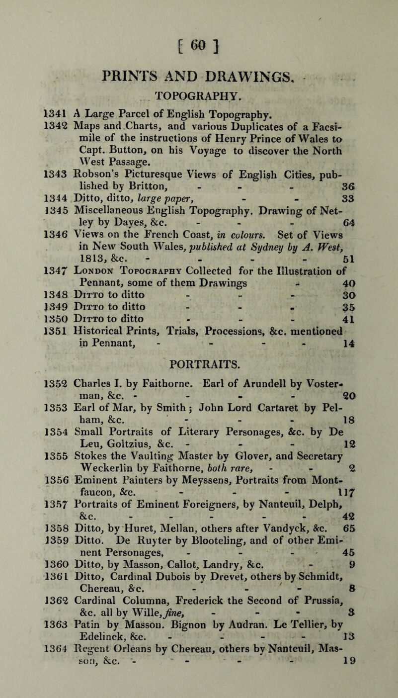 [60] PRINTS AND DRAWINGS, TOPOGRAPHY. 1341 A Large Parcel of English Topography. 1342 Maps and Charts, and various Duplicates of a Facsi- mile of the instructions of Henry Prince of Wales to Capt, Button, on his Voyage to discover the North West Passage. 1343 Robson’s Picturesque Views of English Cities, pub- lished by Britton, - - 36 1344 Ditto, ditto, large paper, 33 1345 Miscellaneous English Topography. Drawing of Net- ley by Dayes, &c. - - 64 1346 Views on the French Coast, in colours. Set of Views in New South Wales, published at Sydney by A. West, 1813, &c. - - - - 51 1347 London Topography Collected for the Illustration of Pennant, some of them Drawings - 40 1348 Ditto to ditto 30 1349 Ditto to ditto 35 1350 Ditto to ditto - - - 41 1351 Historical Prints, Trials, Processions, &c. mentioned in Pennant, - - 14 PORTRAITS. 1352 Charles I. by Faithorne. Earl of Arundell by Voster- man, &c. - - - - 20 1353 Earl of Mar, by Smith; John Lord Cartaret by Pel- ham, &c. - - - 18 1354 Small Portraits of Literary Personages, &c. by De Leu, Goltzius, &c. - - 12 1355 Stokes the Vaulting Master by Glover, and Secretary Weckerlin by Faithorne, both rare, 2 1356 Eminent Painters by Meyssens, Portraits from Mont- faucon, See. - - - 117 1357 Portraits of Eminent Foreigners, by Nanteuil, Delph, &c. 42 1358 Ditto, by Huret, Mellan, others after Vandyck, &c. 65 1359 Ditto. De Ruyter by Blooteling, and of other Emi- nent Personages, - - 45 1360 Ditto, by Masson, Callot, Landry, &c. - 9 1361 Ditto, Cardinal Dubois by Drevet, others by Schmidt, Chereau, &c. - - 8 1362 Cardinal Columna, Frederick the Second of Prussia, &c. all by Wille,Jine, - 3 1363 Patin by Masson. Bignon by Audran. Le Tellier, by Edelinck, &e. - - - - 13 1364 Regent Orleans by Chereau, others by Nanteuil, Mas- son, &c. - - - - 19