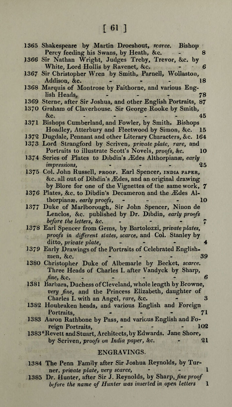 1365 Shakespeare by Martin Droeshout, scarce. Bishop Percy feeding his Swans, by Heath, &c. - 8 1366 Sir Nathan Wright, Judges Treby, Trevor, &c. by White, Lord Hollis by Ravenet, &c. - 6 1367 Sir Christopher Wren by Smith, Parnell, Wollaston, Addison, &c. - - - 18 1368 Marquis of Montrose by Faithorne, and various Eng- lish Heads, 78 1369 Sterne, after Sir Joshua, and other English Portraits, 87 1370 Graham of Claverhouse. Sir George Rooke by Smith, &c. - 45 1371 Bishops Cumberland, and Fowler, by Smith. Bishops Hoadley, Atterbury and Fleetwood by Simon, &c. 15 1372 Dugdale, Pennant and other Literary Characters, &c. 164 1373 Lord Strangford by Scriven, private plate, rare, and Portraits to illustrate Scott’s Novels, proofs, fyc. 10 1374 Series of Plates to Dibdin’s iEdes Althorpianse, early impressions, - - - 25 1375 Col. John Russell, proof. Earl Spencer, india paper, &c. all out of Dibdin’s iEdes, and an original drawing by Blore for one of the Vignettes of the same work, 7 1376 Plates, &c. to Dibdin’s Decameron and the iEdes Al- thorpianae, early proofs, - - 10 1377 Duke of Marlborough, Sir John Spencer, Ninon de Lenclos, &c. published by Dr. Dibdin, early proofs before the letters, %c. - - 7 1378 Earl Spencer from Gems, by Bartolozzi, private plates, proofs in different states, scarce, and Col. Stanley by ditto, private plate, - - 4 1379 Early Drawings of the Portraits of Celebrated English- men, &c. - - - 39 1380 Christopher Duke of Albemarle by Becket, scarce. Three Heads of Charles I. after Vandyck by Sharp, fine, &c. 6 1381 Barbara, Duchess of Cleveland, whole length by Browne, very fine, and the Princess Elizabeth, daughter of Charles I. with an Angel, rare, &c. - 3 13S2 Houbraken heads, and various English and Foreign Portraits, - - - 71 1383 Aaron Rathbone by Pass, and various English and Fo- reign Portraits, - - - 102 1383*Revett and Stuart, Architects, by Edwards. Jane Shore, by Scriven, proofs on India paper, <Src. - 21 ENGRAVINGS. 1384 The Penn Family after Sir Joshua Reynolds, by Tur- ner, private plate, very scarce, - - 1 1385 Dr. Hunter, after Sir J. Reynolds, by Sharp,/we proof before the name of Hunter was inserted in open letters 1