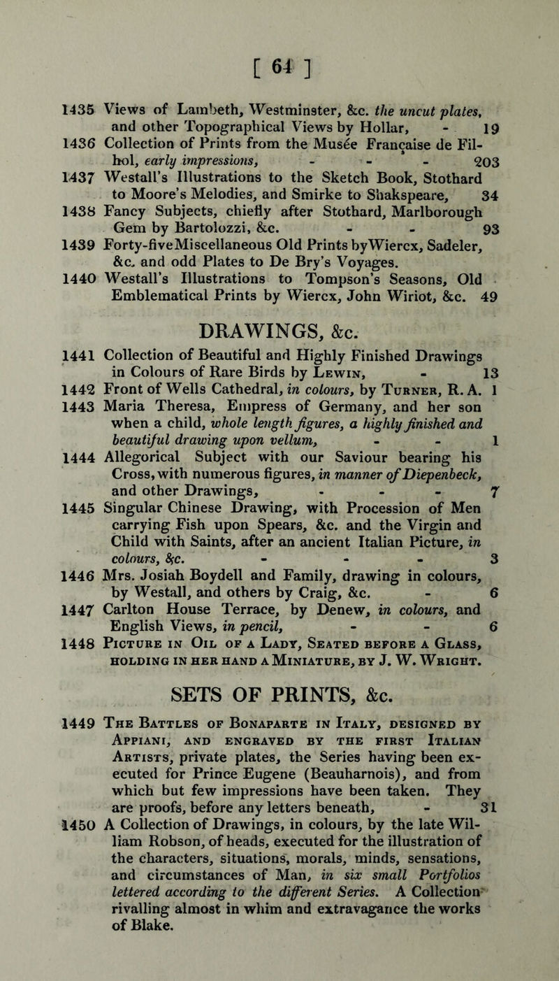 1435 Views of Lambeth, Westminster, &c. the uncut plates, and other Topographical Views by Hollar, - 19 1436 Collection of Prints from the Mus£e Francaise de Fil- hol, early impressions, - 203 1437 Westall’s Illustrations to the Sketch Book, Stothard to Moore’s Melodies, and Smirke to Shakspeare, 34 1438 Fancy Subjects, chiefly after Stothard, Marlborough Gem by Bartolozzi, &c. - 93 1439 Forty-fiveMiscellaneous Old Prints byWiercx, Sadeler, &c, and odd Plates to De Bry’s Voyages. 1440 Westall’s Illustrations to Tompson’s Seasons, Old Emblematical Prints by Wiercx, John Wiriot, &c. 49 DRAWINGS, &c. 1441 Collection of Beautiful and Highly Finished Drawings in Colours of Rare Birds by Lewin, - 13 1442 Front of Wells Cathedral, in colours, by Turner, R. A. 1 1443 Maria Theresa, Empress of Germany, and her son when a child, whole length figures, a highly finished and beautiful drawing upon vellum, 1 1444 Allegorical Subject with our Saviour bearing his Cross, with numerous figures, in manner ofDiepenbeck, and other Drawings, - - - 7 1445 Singular Chinese Drawing, with Procession of Men carrying Fish upon Spears, &c. and the Virgin and Child with Saints, after an ancient Italian Picture, in colours, 8fc. - 3 1446 Mrs. Josiah Boydell and Family, drawing in colours, by Westall, and others by Craig, &c. - 6 1447 Carlton House Terrace, by Denew, in colours, and English Views, in pencil, - - 6 1448 Picture in Oil of a Lady, Seated before a Glass, HOLDING IN HER HAND A MINIATURE, BY J. W. WRIGHT. SETS OF PRINTS, &c. 1449 The Battles of Bonaparte in Italy, designed by Appiani, and engraved by the first Italian Artists, private plates, the Series having been ex- ecuted for Prince Eugene (Beauharnois), and from which but few impressions have been taken. They are proofs, before any letters beneath, - 31 1450 A Collection of Drawings, in colours, by the late Wil- liam Robson, of heads, executed for the illustration of the characters, situations, morals, minds, sensations, and circumstances of Man, in six small Portfolios lettered according to the different Series. A Collection rivalling almost in whim and extravagance the works of Blake.