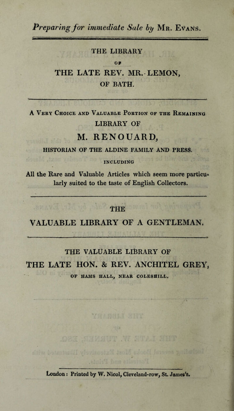 Preparing for immediate Sale bp Mr. Evans. THE LIBRARY 09 THE LATE REV. MR. LEMON, OF BATH. A Very Choice and Valuable Portion of the Remaining LIBRARY OF M. RENOUARD, HISTORIAN OF THE ALDINE FAMILY AND PRESS. INCLUDING All the Rare and Valuable Articles which seem more particu. larly suited to the taste of English Collectors. THE VALUABLE LIBRARY OF A GENTLEMAN. THE VALUABLE LIBRARY OF THE LATE HON. & REV. ANCHITEL GREY, OF HAMS HALL, NEAR COLESHILL. London: Printed by W. Nicol, Cleveland-row, St. James's.