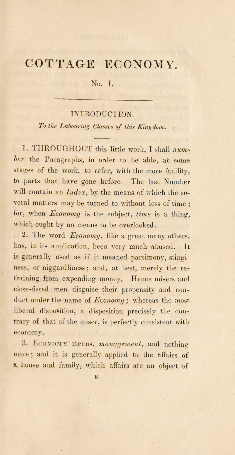 No. T. INTRODUCTION. To the Labouring Classes of this Kingdom. 1. THROUGHOUT this little work, I shall num- ber the Paragraphs, in order to be able, at some stages of the work, to refer, with the more facility, to parts that have gone before. The last Number will contain an Index, by the means of which the se- veral matters may be turned to without loss of time ; for, when Economy is the subject, time is a thing, which ought by no means to be overlooked. 2. The word Economy, like a great many others, has, in its application, been very much abused. It is generally used as if it meaned parsimony, stingi- ness, or niggardliness; and, at best, merely the re- training from expending money. Hence misers and close-fisted men disguise their propensity and con- duct under the name of Economy ; whereas the most liberal disposition, a disposition precisely the con- trary of that of the miser, is perfectly consistent with economy. 3. Economy means, management, and nothing more ; and it is generally applied to the affairs of a house and family, which affairs are an object of n