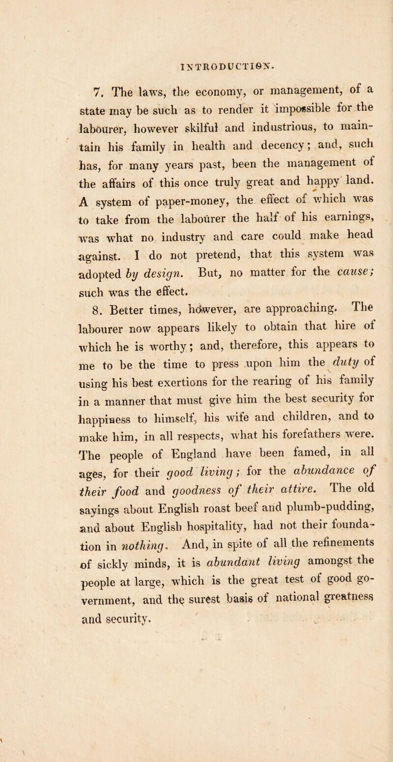 7. The laws, the economy, or management, of a state may be such as to render it impossible for the labourer, however skilful and industrious, to main- tain his family in health and decency; and, such has, for many years past, been the management of the affairs of this once truly great and happy land. A system of paper-money, the effect of which was to take from the labourer the halt of his earnings, vras what no industry and care could make head against. I do not pretend, that this system was adopted by design. But, no matter for the cause; such was the effect. 8. Better times, hdwever, are approaching. The labourer now appears likely to obtain that hire of which he is worthy; and, therefore, this appears to me to be the time to press upon him the duty of using his best exertions for the rearing of his family in a manner that must give him the best security for happiness to himself, his wife and children, and to make him, in all respects, what his forefathers were. The people of England have been famed, in all ages, for their good living; for the abundance of their food and goodness of their attire. The old sayings about English roast beef and plumb-pudding, and about English hospitality, had not their founda- tion in nothing. And, in spite of all the refinements of sickly minds, it is abundant living amongst the people at large, which is the great test of good go- vernment, and the surest basis of national greatness and security.