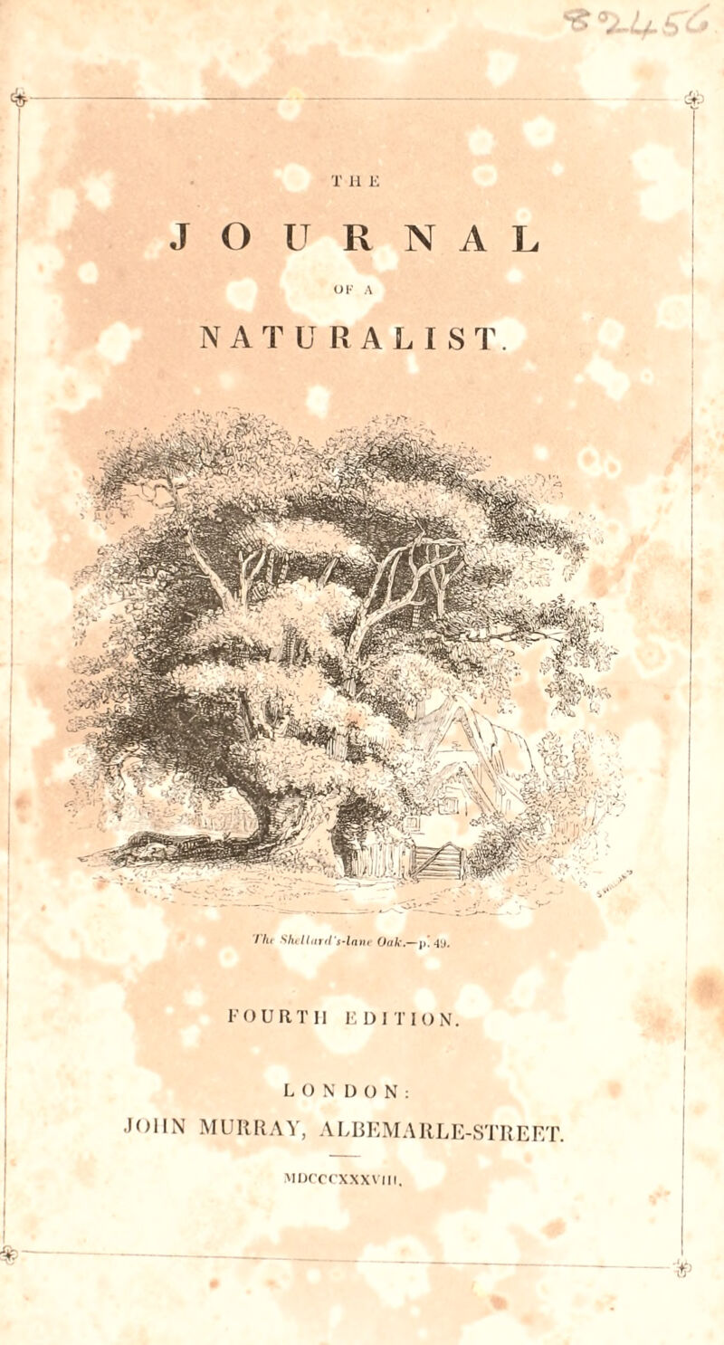 & X H E JOURNAL O F A . NATURALIST. I lu Shcllarrt's-lane Oak.— FOURTH EDITION. LONDON: JOHN MURRAY, ALBEMARLE-STREET. MDCCCXXXVIII. I — - # %