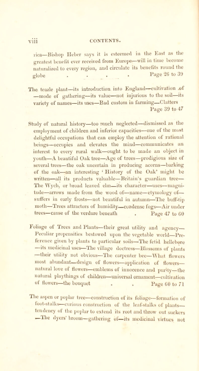 rica—Bishop Heber says it is esteemed in the East as the greatest benefit ever received from Europe—will in time become naturalized to every region, and circulate its benefits round the globe . • . • Page 26 to 39 The teazle plant—its introduction into England—cultivation .of —mode of gathering—its value—not injurious to the soil—its variety of names—its uses—Bad custom in farming—Clatters Page 39 to 47 Study of natural history—too much neglected—dismissed as the employment of children and inferior capacities—one of the most delightful occupations that can employ the attention of rational beings—occupies and elevates the mind—communicates an interest to every rural walk—ought to be made an object in youth—A beautiful Oak tree—Age of trees—prodigious size of several trees—the oak uncertain in producing acorns—barking of the oak—an interesting ‘ History of the Oak’ might be written—all its products valuable—Britain’s guardian tree— The Wycli, or broad leaved elm—its character—uses—magni- tude—arrows made from the wood of—name—etymology of— suffers in early frosts—not beautiful in autumn—The buff-tip moth—Trees attractors of humidity condense fogs—Air under trees—cause of the verdure beneath . Page 47 to GO Foliage of Trees and Plants—their great utility and agency Peculiar propensities bestowed upon the vegetable world—Pre- ference given by plants to particular soils—The fetid hellebore —its medicinal uses—The village doctress—Blossoms of plants —their utility not obvious—The carpenter bee—What flowers most abundant—design of flowers—application of flowers natural love of flowers—emblems of innocence and purity—the natural playthings of children—universal ornament—cultivation of flowers—the bouquet . . Page CO to 71 The aspen or poplar tree—construction of its foliage—formation of foot-stalks—curious construction of the leaf-stalks of plants tendency of the poplar to extend its root and throw out suckers — lhe dyers’ broom—gathering of—its medicinal virtues not