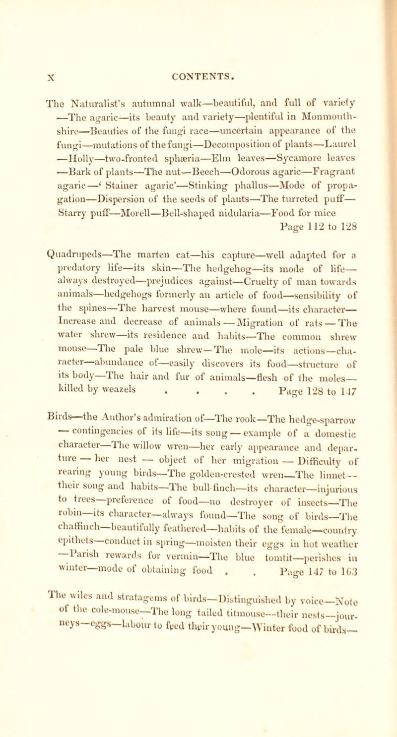 The Naturalist's autumnal walk—beautiful, and full of variety —The agaric—its beauty and variety—plentiful in Monmouth- shire—Beauties of the fungi race—uncertain appearance of the fungi—mutations of the fungi—Decomposition of plants—Laurel —Holly—two-fronted sphaeria—Elm leaves—Sycamore leaves —Bark of plants—The nut—Beech—Odorous agaric—Fragrant agaric—‘ Stainer agaric’—Stinking phallus—Mode of propa- gation—Dispersion of the seeds of plants—The turreted puff— Starry puff—Morell—Bell-shaped nidularia—Food for mice Page 112 to 128 Quadrupeds—The marten cat—his capture—well adapted for a predatory life—its skin—The hedgehog—its mode of life— always destroyed—prejudices against—Cruelty of man towards animals—hedgehogs formerly an article of food—sensibility of the spines—The harvest mouse—where found—its character— Increase and decrease of animals — Migration of rats—-The water shrew—its residence and habits—The common shrew mouse—The pale blue shrew—The mole—its actions—cha- racter abundance of—easily discovers its food—structure of its body—The hair and fur of animals—flesh of the moles— killed by weazels .... Page 128 to 147 Birds—the Author’s admiration of—The rook—The hedge-sparrow contingencies of its life—its song — example of a domestic character—The willow wren—her early appearance and depar- ture — her nest — object of her migration — Difficulty of rearing young birds—The golden-crested wren—The linnet— theii song and habits—The bull-fincli—its character—injurious to tiees preference of food—no destroyer of insects—The robin—its character—always found—The song of birds—The chaffinch beautifully feathered—habits of the female—country epithets conduct in spring—moisten their eggs in hot weather 1 arish rewards tor vermin—The blue tomtit—perishes in winter—mode of obtaining food . . Page 147 to 1C3 The wiles and stratagems of birds—Distinguished by voice—Note of the cole-mouse—The long tailed titmouse—their nests-jour- neys—eggs—labour to feed their young—Winter food of birds—