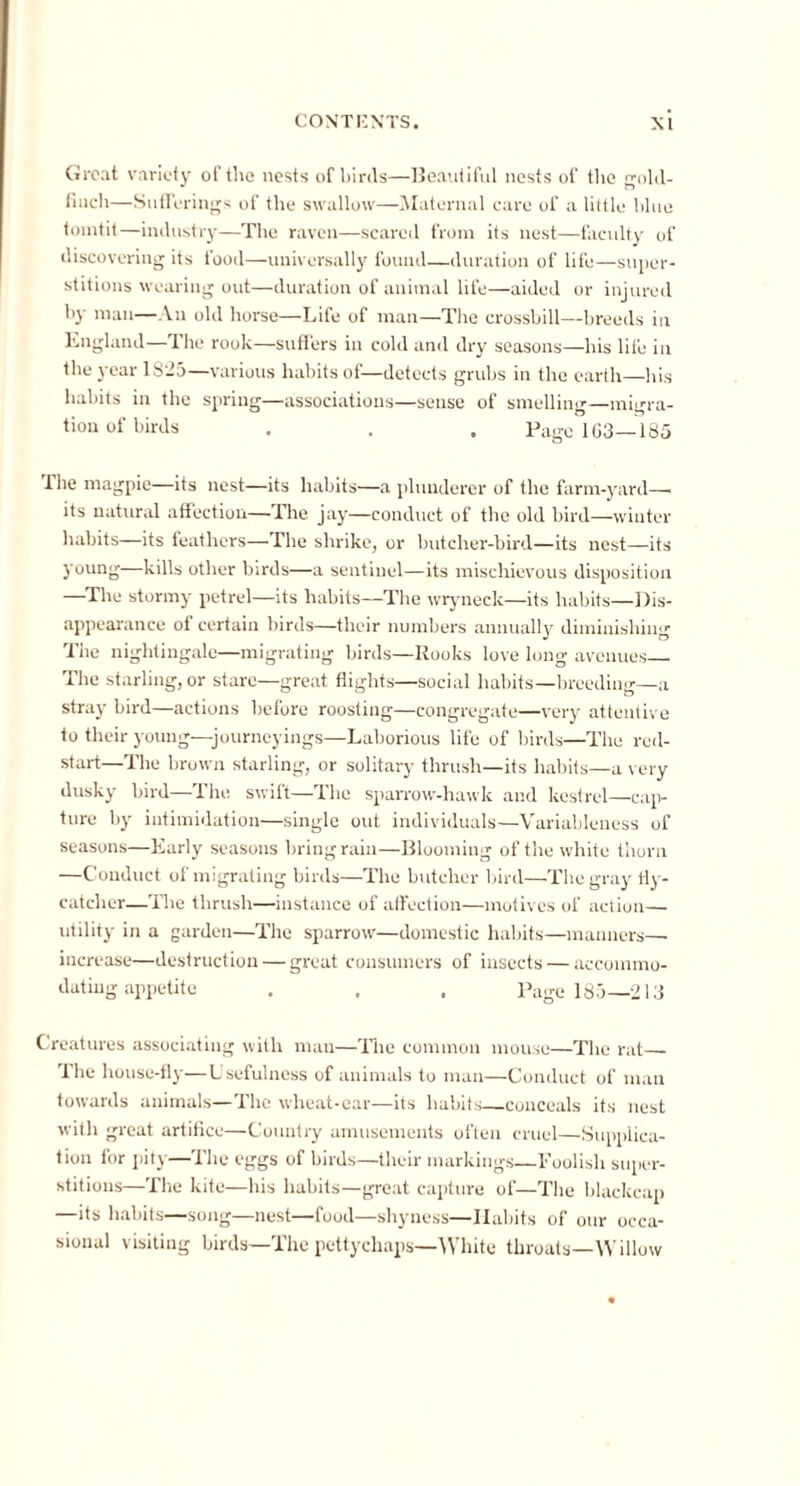 Groat variety of the nests of birds—Beautiful nests of the gold- finch—Sufferings of the swallow—Maternal care of a little blue tomtit—industry—The raven—scared from its nest—faculty of discovering its food—universally found—duration of life—super- stitions wearing out—duration of animal life—aided or injured by man—An old horse—Life of man—The crossbill—breeds in England—The rook—suffers in cold and dry seasons—his life in the year 1825—various habits of—detects grubs in the earth—his habits in the spring—associations—sense of smelling—migra- tion of birds . . . Page 1G3—-185 The magpie—its nest—its habits—a plunderer of the farm-yard—. its natural affection—The jay—conduct of the old bird—winter habits—its feathers—The shrike, or butcher-bird—its nest—its young—kills other birds—a sentinel—its mischievous disposition —The stormy petrel—its habits—The wryneck—its habits—Dis- appearance of certain birds—their numbers annually diminishing The nightingale—migrating birds—Rooks love long avenues The starling, or stare—great flights—social habits—breeding—a stray bird—actions before roosting—congregate—very attentiv e to their young—journeyings—Laborious life of birds—The red- start—The brown starling, or solitary thrush—its habits—a very dusky bird—The swift—The sparrow-hawk and kestrel—cap- ture by intimidation—single out individuals—Variableness of seasons—Early seasons bring rain—Blooming of the white thorn —Conduct of migrating birds—The butcher bird—The gray tty- catcher—The thrush—instance of affection—motives of action— utility in a garden—The sparrow—domestic habits—manners— increase—destruction — great consumers of insects — accommo- dating appetite . . . Page 185—213 Creatures associating with man—The common mouse—The rat— The house-fly—Usefulness of animals to man—Conduct of man towards animals—The wheat-car—its habits—conceals its nest with great artifice—Country amusements often cruel—Supplica- tion for pity—The eggs of birds—their markings—Foolish super- stitious—The kite—his habits—great capture of—The blackcap —its habits—song—nest—food—shyness—Habits of our occa- sional visiting birds—The pettyckaps—White throats—Willow