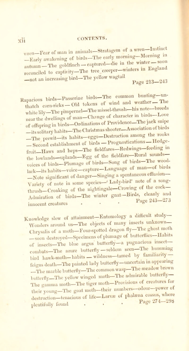 XII wren—Fear of man in animals—Stratagem of a wren Instinct Early awakening of birds-The early morning-Morning autumn-The goldfinch - captured-die in the winter^ soon reconciled to captivity-The tree, creeper-winters in Engle —not an increasing bird—The yellow wagtail ^ 213—243 Rapacious birds-Passerine birds-The common bunfing-un- thatch corn-ricks-Old tokens of wind and weather _ 1 white lily—The pitnpernel-The missel-thrush-lns note-breeds near the dwellings of man-Chcmge of character in birds-Love of offspring in birds-Ordinations of Providence-The jack snipe —its solitary habits—The Christmas shooter—Association ot birds The peewit-its habits-eggs-Destruction among the rooks _ Second establishment of birds - Prognostications -Hedge- fmit Haws and heps-Tlie fieldfares-Redwings-feeding in the lowlands—uplands—Egg of the fieldfare-Rural sounds- voices of birds—Plumage of birds-Song of biuls-The wood- jark—its habits—voice—capture Language of man-ot birds —Note significant of danger—Singing a spontaneous effusion Variety of note in some species—' Lady-bird’ note of a song- tlirush-Croaking of the nightingale—Crowing of the coc — Admiration of birds—The winter gnat—Birds, cleanly am Page 243—273 innocent creatures Knowledge slow of attainment—Entomology a difficult study Wonders around us—The objects of many insects unknown— Chrysalis of a moth—Four-spotted dragon fly—The ghost moth —soon destroyed—Specimens of plumage of butterflies—Habits of insects—The blue argus butterfly—a pugnacious insect- combats—The azure butterfly—seldom seen—The humming bird hawk-moth—habits —wildness—tamed by familiarity — fchnis death—The painted lady butterfly-uncertain in appearing The marble butterfly—The common wasp—The meadow brown butterfly—The yellow winged moth—The admirable butterfly— The gamma moth—The tiger moth—Provisions of creatures lor their young—The goat moth—their mnnbers-odour—power of destruction-tenacious of life-Larv* of phatena cossus, where plentifully found . • • “o’ “
