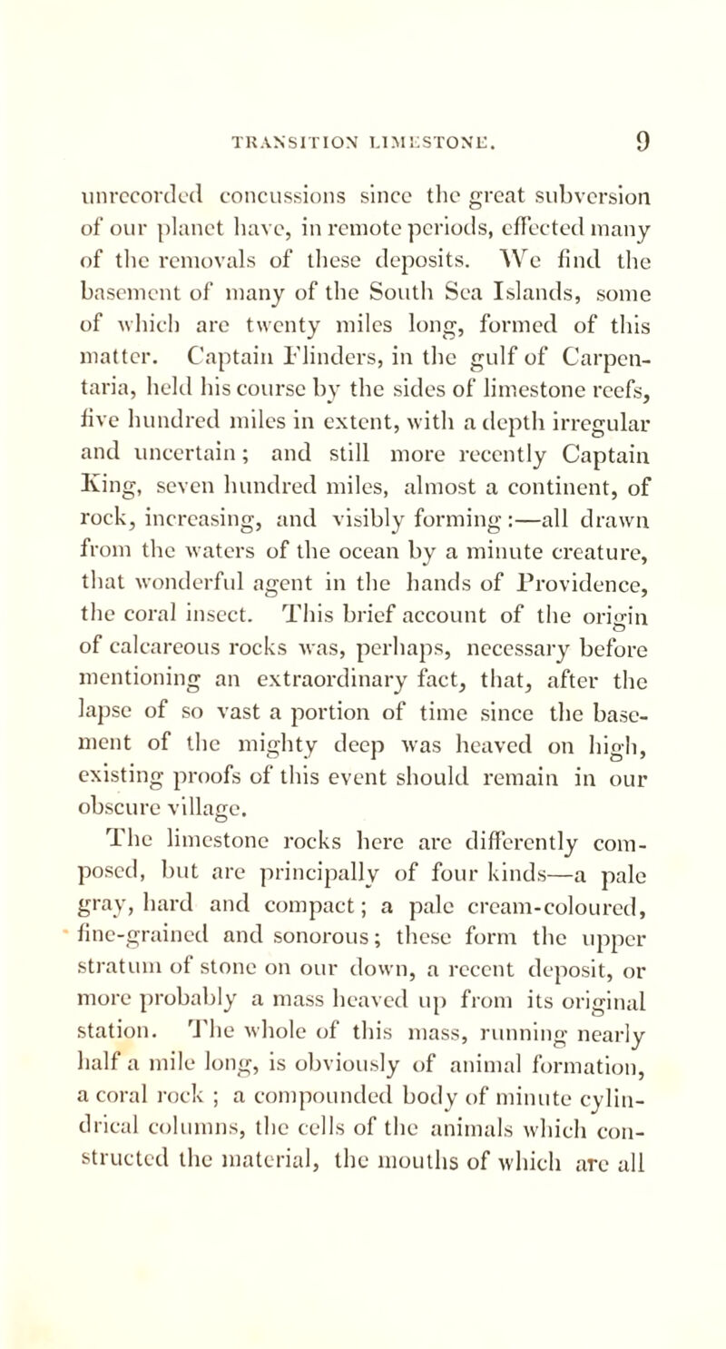 tin recorded concussions since the great subversion of our planet have, in remote periods, effected many of the removals of these deposits. We find the basement of many of the South Sea Islands, some of which are twenty miles long, formed of this matter. Captain Flinders, in the gulf of Carpen- taria, held his course by the sides of limestone reefs, five hundred miles in extent, with a depth irregular and uncertain; and still more recently Captain King, seven hundred miles, almost a continent, of rock, increasing, and visibly forming :—all drawn from the waters of the ocean by a minute creature, that wonderful agent in the hands of Providence, the coral insect. This brief account of the origin o of calcareous rocks was, perhaps, necessary before mentioning an extraordinary fact, that, after the lapse of so vast a portion of time since the base- ment of the mighty deep was heaved on high, existing proofs of this event should remain in our obscure village. The limestone rocks here are differently com- posed, but are principally of four kinds—a pale gray, hard and compact; a pale cream-coloured, fine-grained and sonorous; these form the upper stratum of stone on our down, a recent deposit, or more probably a mass heaved up from its original station. The whole of this mass, running nearly half a mile long, is obviously of animal formation, a coral rock ; a compounded body of minute cylin- drical columns, the cells of the animals which con- structed the material, the mouths of which are all