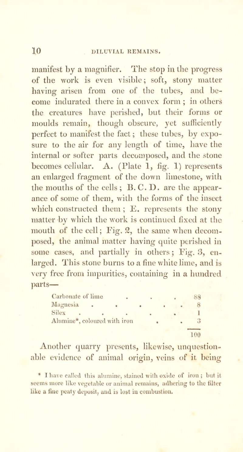 manifest by a magnifier. The stop in the progress of the work is even visible; soft, stony matter having arisen from one of the tubes, and be- come indurated there in a convex form ; in others the creatures have perished, but their forms or moulds remain, though obscure, yet sufficiently perfect to manifest the fact; these tubes, by expo- sure to the air for any length of time, have the internal or softer parts decomposed, and the stone becomes cellular. A. (Plate 1, fig. 1) represents an enlarged fragment of the down limestone, with the mouths of the cells ; B. C. D. are the appear- ance of some of them, with the forms of the insect which constructed them ; E. represents the stony matter by which the work is continued fixed at the mouth of the cell; Fig. 2, the same when decom- posed, the animal matter having quite perished in some cases, and partially in others; Fig. 3, en- larged. This stone burns to a fine white lime, and is very free from impurities, containing in a hundred parts— Carbonate of lime ... 88 Magnesia . . . . . 8 Silex ..... 1 Alumine*, coloured with iron . . 3 100 Another quarry presents, likewise, unquestion- able evidence of animal origin, veins of it being * I have called this alumine, stained with oxide of iron ; but it seems more like vegetable or animal remains, adhering to the filter like a fine peaty deposit, and is lost in combustion.