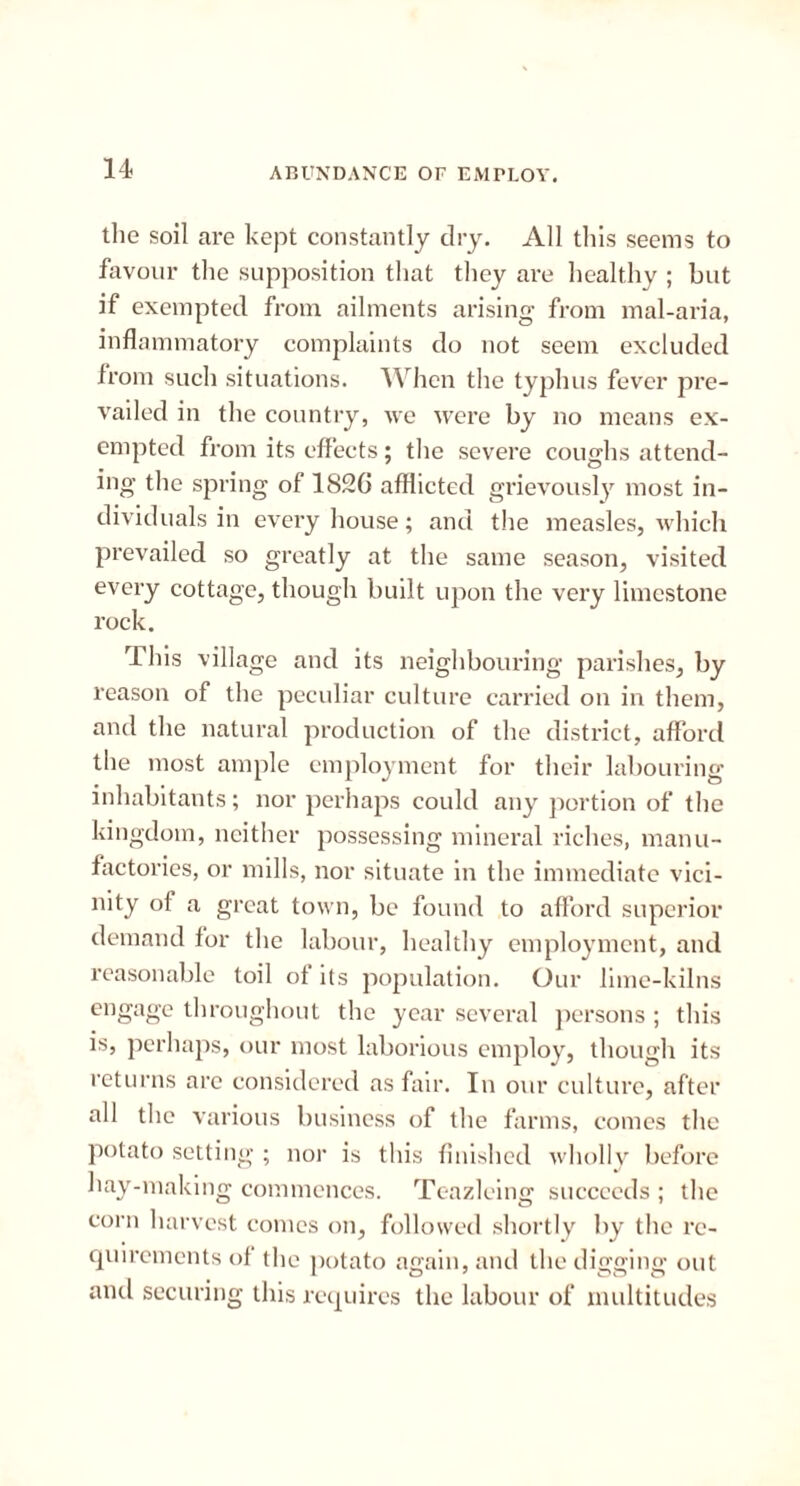the soil are kept constantly dry. All this seems to favour the supposition that they are healthy ; but if exempted from ailments arising from mal-aria, inflammatory complaints do not seem excluded from such situations. When the typhus fever pre- vailed in the country, we were by no means ex- empted from its effects; the severe coughs attend- ing the spring of 1826 afflicted grievously most in- dividuals in every house; and the measles, which prevailed so greatly at the same season, visited every cottage, though built upon the very limestone rock. This village and its neighbouring parishes, by reason of the peculiar culture carried on in them, and the natural production of the district, afford the most ample employment for their labouring inhabitants; nor perhaps could any portion of the kingdom, neither possessing mineral riches, manu- factories, or mills, nor situate in the immediate vici- nity of a great town, be found to afford superior demand for the labour, healthy employment, and reasonable toil of its population. Our lime-kilns engage throughout the year several persons ; this is, perhaps, our most laborious employ, though its returns are considered as fair. In our culture, after all the various business of the farms, comes the potato setting ; nor is this finished wholly before hay-making commences. Teazleing succeeds ; the corn harvest comes on, followed shortly by the re- quirements ol the potato again, and the digging out and securing this requires the labour of multitudes