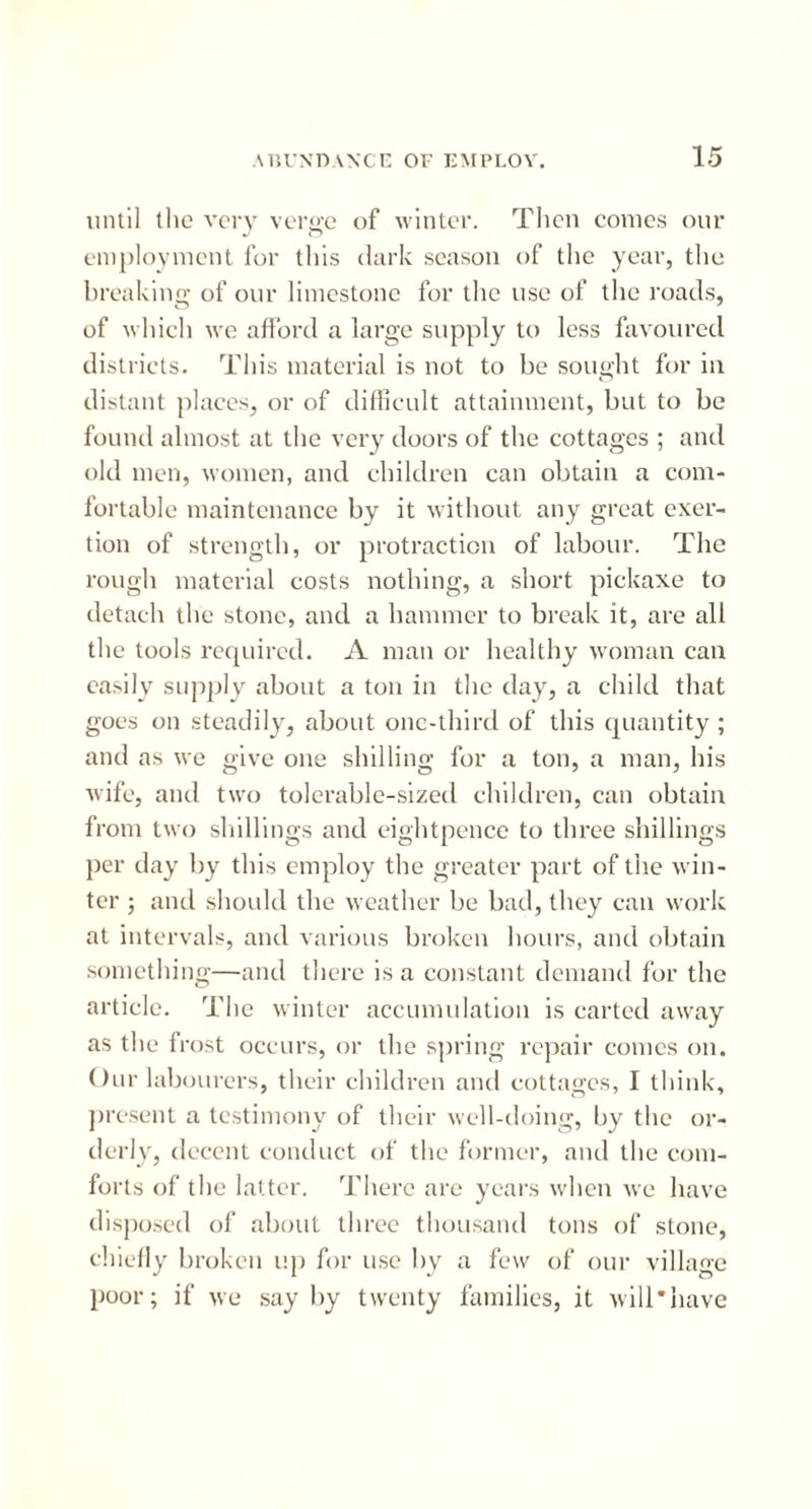 until the very verge of winter. Then conics our employment for this dark season of the year, the breaking of our limestone for the use of the roads, of which we afford a large supply to less favoured districts. This material is not to be sought for in distant places, or of difficult attainment, but to be found almost at the very doors of the cottages ; and old men, women, and children can obtain a com- fortable maintenance by it without any great exer- tion of strength, or protraction of labour. The rough material costs nothing, a short pickaxe to detach the stone, and a hammer to break it, are all the tools required. A man or healthy woman can easily supply about a ton in the day, a child that goes on steadily, about one-third of this quantity; and as we give one shilling for a ton, a man, his wife, and two tolerable-sized children, can obtain from two shillings and eightpence to three shillings per day by this employ the greater part of the win- ter 3 and should the weather be bad, they can work at intervals, and various broken hours, and obtain something—and there is a constant demand for the article. The winter accumulation is carted away as the frost occurs, or the spring repair comes on. Our labourers, their children and cottages, I think, present a testimony of their well-doing, by the or- derly, decent conduct of the former, and the com- forts of the latter. There are years when we have disposed of about three thousand tons of stone, chiefly broken up for use by a few of our village poor; if we say by twenty families, it will*have