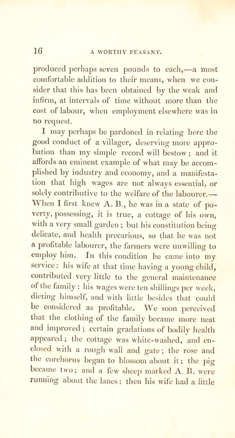 1G A WORTHV PEASANT. produced perhaps seven pounds to each,—a most comfortable addition to their means, when we con- sider that this has been obtained by the weak and infirm, at intervals of time without more than the cost of labour, when employment elsewhere was in no request. I may perhaps be pardoned in relating here the good conduct of a villager, deserving more appro- bation than my simple record will bestow; and it affords an eminent example of what may be accom- plished by industry and economy, and a manifesta- tion that high wages are not always essential, or solely contributive to the welfare of the labourer.— When I first knew A. B., he was in a state of po- verty, possessing, it is true, a cottage of his own, with a very small garden ; but his constitution being delicate, and health precarious, so that he was not a profitable labourer, the farmers were unwilling to employ him. In this condition he came into my service: his wife at that time having a young child, contributed very little to the general maintenance of the family : his wages were ten shillings per week, dieting himself, and with little besides that could be considered as profitable. We soon perceived that the clothing of the family became more neat and improved ; certain gradations of bodily health appeared; the cottage was white-washed, and en- closed with a rough wall and gate; the rose and the corchorus began to blossom about it; the pi<r became two; and a few slice)) marked A. B. were running about the lanes: then his wife had a little