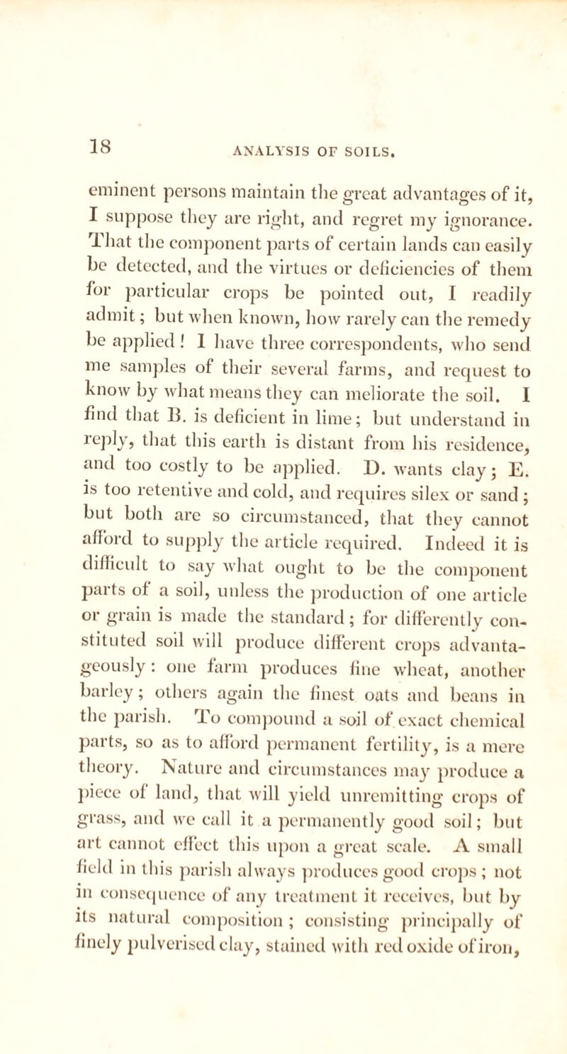 eminent persons maintain the great advantages of it, I suppose they are right, and regret my ignorance. rlhat the component parts of certain lands can easily be detected, and the virtues or deficiencies of them for particular crops be pointed out, I readily admit; but when known, how rarely can the remedy be applied ! 1 have three correspondents, who send me samples of their several farms, and request to know by what means they can meliorate the soil. I find that lb is deficient in lime; but understand in reply, that this earth is distant from his residence, and too costly to be applied. D. wants clay; E. is too retentive and cold, and requires silex or sand ; but both are so circumstanced, that they cannot afford to supply the article required. Indeed it is difficult to say what ought to be the component parts of a soil, unless the production of one article or grain is made the standard; for differently con- stituted soil will produce different crops advanta- geously : one farm produces fine wheat, another barley; others again the finest oats and beans in the parish. To compound a soil of exact chemical parts, so as to afford permanent fertility, is a mere theory. Nature and circumstances may produce a piece of land, that will yield unremitting crops of grass, and we call it a permanently good soil; but art cannot effect this upon a great scale. A small field in this parish always produces good crops; not in consequence of any treatment it receives, but by its natural composition ; consisting principally of finely pulverised clay, stained with red oxide of iron.