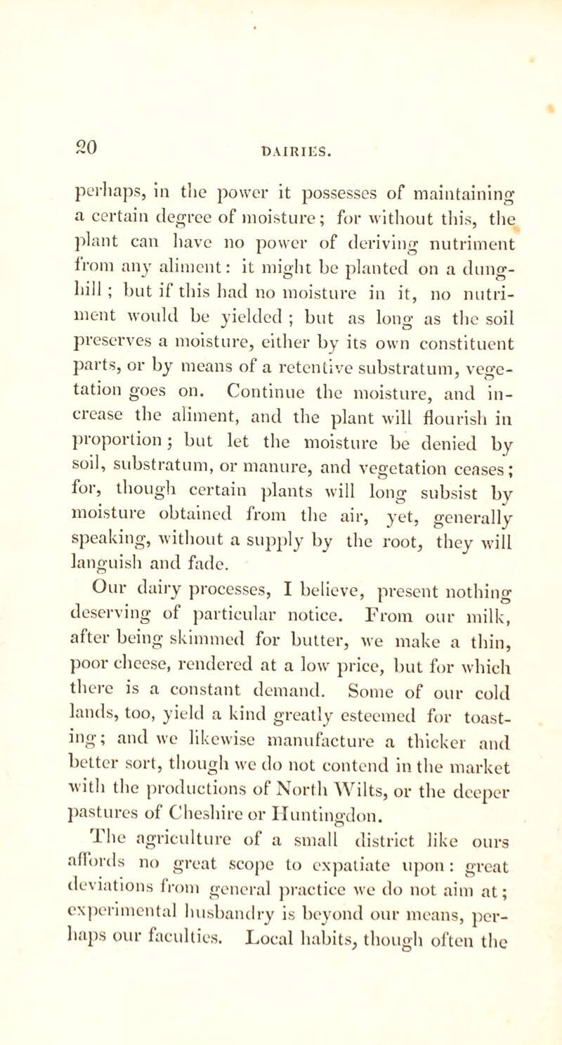 dairies. perhaps, in the power it possesses of maintaining a certain degree of moisture; for without tin's, the plant can have no power of deriving nutriment from any aliment: it might be planted on a dung- hill ; but if this had no moisture in it, no nutri- ment would be yielded ; but as long as the soil preserves a moisture, either by its own constituent parts, or by means of a retentive substratum, vege- tation goes on. Continue the moisture, and in- crease the aliment, and the plant will flourish in proportion; but let the moisture be denied by soil, substratum, or manure, and vegetation ceases; for, though certain plants will long subsist by moisture obtained from the air, yet, generally speaking, without a supply by the root, they will languish and fade. Our dairy processes, I believe, present nothing deserving of particular notice. From our milk, after being skimmed for butter, we make a thin, poor cheese, rendered at a low price, but for which there is a constant demand. Some of our cold lands, too, yield a kind greatly esteemed for toast- ing; and we likewise manufacture a thicker and better sort, though we do not contend in the market with the productions of North Wilts, or the deeper pastures of Cheshire or Huntingdon. The agriculture of a small district like ours affords no great scope to expatiate upon: great deviations from general practice we do not aim at; experimental husbandry is beyond our means, per- haps our faculties. Local habits, though often the