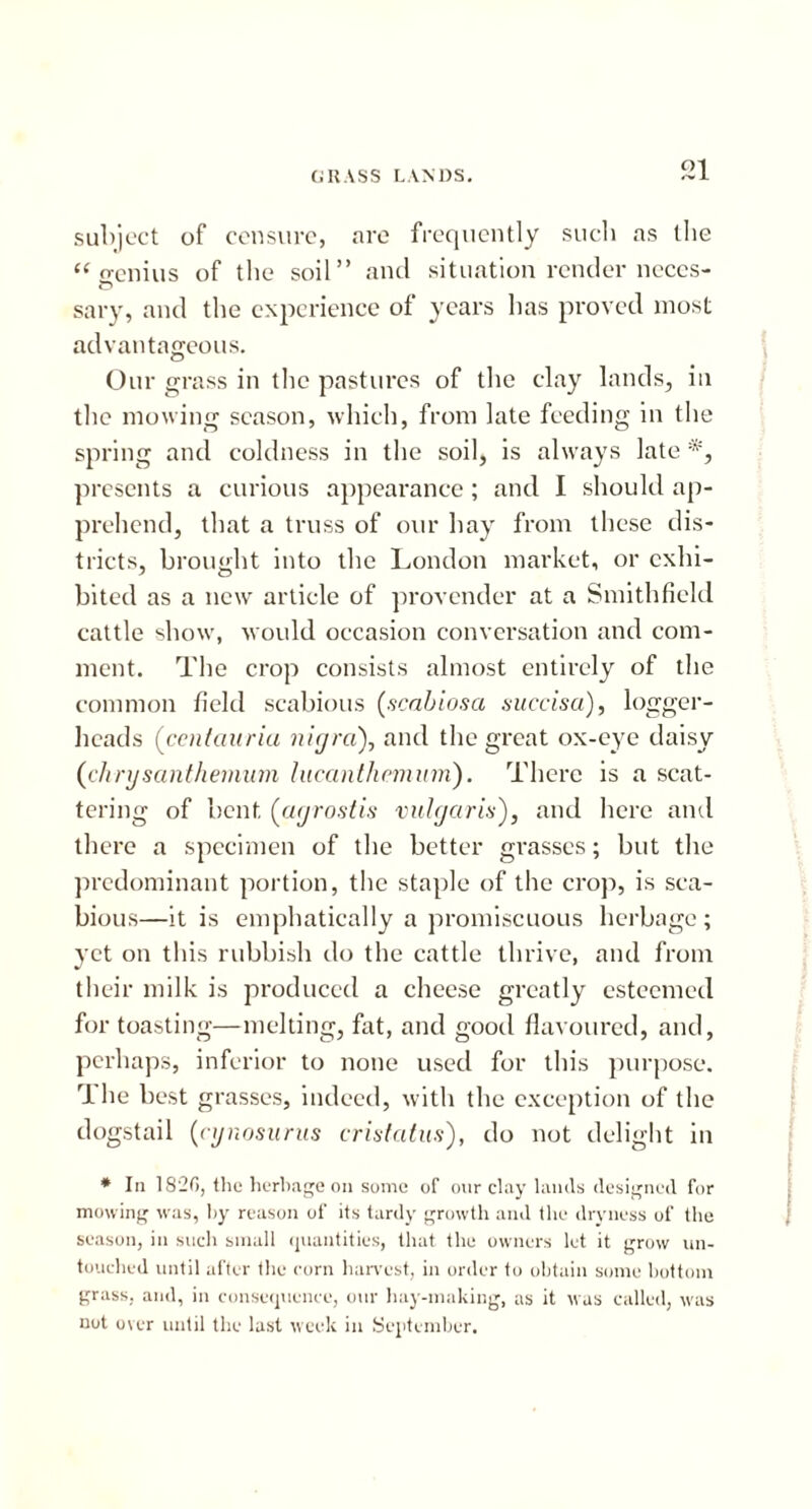subject of censure, are frequently such as the “ o-enius of the soil” and situation render neces- sary, and the experience of years has proved most advantageous. Our grass in the pastures of the clay lands, in the mowing season, which, from late feeding in the spring and coldness in the soil, is always late *, presents a curious appearance; and I should ap- prehend, that a truss of our hay from these dis- tricts, brought into the London market, or exhi- bited as a new article of provender at a Smith field cattle show, would occasion conversation and com- ment. The crop consists almost entirely of the common field scabious (scabiosa succisa), logger- heads (centauria nigra), and the great ox-eye daisy (chrysanthemum lucanthemum). There is a scat- tering of bent (agrostis vulgaris), and here and there a specimen of the better grasses; but the predominant portion, the staple of the crop, is sca- bious—it is emphatically a promiscuous herbage; yet on this rubbish do the cattle thrive, and from their milk is produced a cheese greatly esteemed for toasting—melting, fat, and good flavoured, and, perhaps, inferior to none used for this purpose. rl lie best grasses, indeed, with the exception of the dogstail (cynosurus cristatus), do not delight in * In 1820, the herbage on some of our clay lands designed for mowing was, by reason of its tardy growth and the dryness of the season, in such small quantities, that the owners let it grow un- touched until after the corn harvest, in order to obtain some bottom grass, and, in consequence, our hay-making, as it was called, was not over until the last week in September.