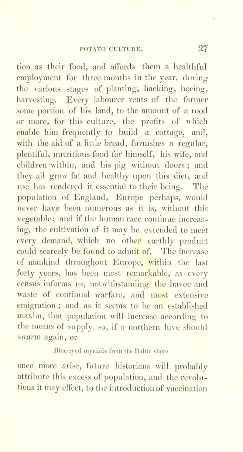 POTATO CULTURE. tion as their food, and affords them a healthful employment for three months in the year, during the various stages of planting, hacking, hoeing, harvesting. Every labourer rents of the farmer some portion of his land, to the amount of a rood or more, for this culture, the profits of ■which enable him frequently to build a cottage, and, with the aid of a little bread, furnishes a regular, plentiful, nutritious food for himself, his wife, and children within, and his pig without doors ; and they all grow fat and healthy upon this diet, and use has rendered it essential to their being. The population of England, Europe perhaps, would never have been numerous as it is, without this vegetable; and if the human race continue increas- ing, the cultivation of it may be extended to meet every demand, which no other earthly product could scarcely be found to admit of. The increase of mankind throughout Europe, within the last forty years, has been most remarkable, as every census informs us, notwithstanding: the havoc and waste of continual warfare, and most extensive emigration; and as it seems to be an established maxim, that population will increase according to the means of supply, so, if a northern hive should swarm again, or Blue-eyeil myriads from the Baltic shore once more arise, future historians will probably attribute this excess of population, and the revolu- tions it may effect, to the introduction of vaccination