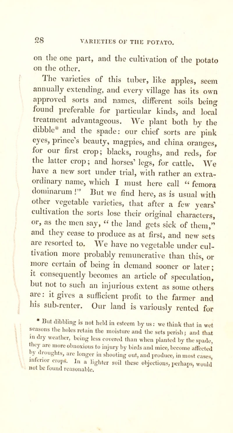 on the one part, and the cultivation of the potato on the other. 1 he varieties of this tuber, like apples, seem annually extending, and every village has its own approved sorts and names, different soils being found preferable for particular kinds, and local treatment advantageous. We plant both by the dibble' and the spade: our chief sorts are pink eyes, prince’s beauty, magpies, and china oranges, for our first crop; blacks, roughs, and reds, for the latter crop; and horses’ legs, for cattle. We have a new sort under trial, with rather an extra- ordinary name, which I must here call “ femora dominarum ! ’ But we find here, as is usual with other vegetable varieties, that after a few years’ cultivation the sorts lose their original characters, 01, as the men say, “ the land gets sick of them,” and they cease to produce as at first, and new sets are resorted to. We have no vegetable under cul- tivation more probably remunerative than this, or more certain of being in demand sooner or later; it consequently becomes an article of speculation, but not to such an injurious extent as some others are: it gives a sufficient profit to the farmer and his sub-renter. Our land is variously rented for * But dibbling is not held in esteem by us: we think that in wet seasons the holes retain the moisture and the sets perish; and that m dry weather, being less covered than when planted by the spade, thi \ are more obnoxious to injury by birds and mice, become affected ij di oughts, are longer in shooting out, and produce, in most cases, m crior crops. In a lighter soil these objections, perhaps, would not be found reasonable.
