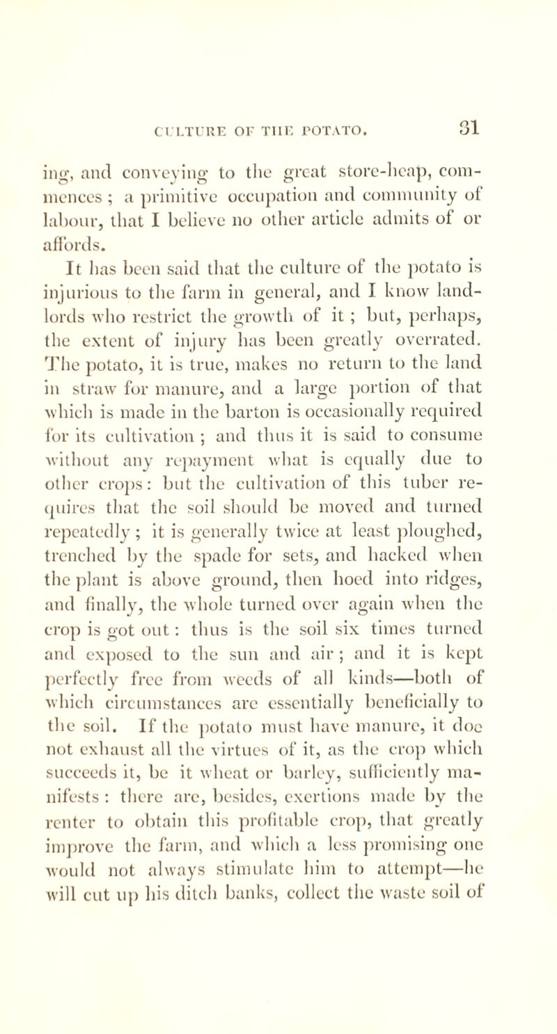 ing, and conveying to the great store-heap, com- mences ; a primitive occupation and community of labour, that I believe no other article admits of or affords. It has been said that the culture of the potato is injurious to the farm in general, and I know land- lords who restrict the growth of it ; but, perhaps, the extent of injury has been greatly overrated. The potato, it is true, makes no return to the land in straw for manure, and a large portion of that which is made in the barton is occasionally required for its cultivation ; and thus it is said to consume without any repayment what is equally due to other crops: but the cultivation of this tuber re- quires that the soil should be moved and turned repeatedly ; it is generally twice at least ploughed, trenched by the spade for sets, and hacked when the plant is above ground, then hoed into ridges, and finally, the whole turned over again when the crop is got out: thus is the soil six times turned and exposed to the sun and air ; and it is kept perfectly free from weeds of all kinds—both of which circumstances are essentially beneficially to the soil. If the potato must have manure, it doe not exhaust all the virtues of it, as the crop which succeeds it, be it wheat or barley, sufficiently ma- nifests : there are, besides, exertions made by the renter to obtain this profitable crop, that greatly improve the farm, and which a less promising one would not always stimulate him to attempt—he will cut up his ditch banks, collect the waste soil of