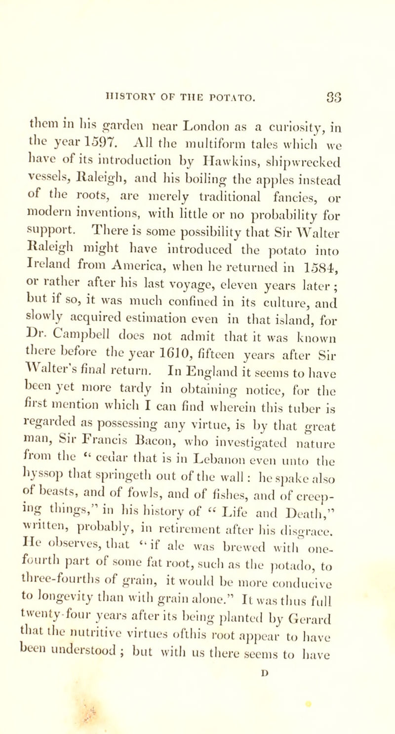 them in his garden near London as a curiosity, in the year 1597. All the multiform tales which we have of its introduction by Hawkins, shipwrecked vessels, llaleigh, and his boiling the apples instead of the roots, are merely traditional fancies, or modern inventions, with little or no probability for support. There is some possibility that Sir Walter Raleigh might have introduced the potato into Ireland from America, when he returned in 1581, or rather after his last voyage, eleven years later; but if so, it was much confined in its culture, and slowly acquired estimation even in that island, for Hr. Campbell does not admit that it was known there before the year 1610, fifteen years after Sir H alter s final return. In England it seems to have been yet more tardy in obtaining notice, for the first mention which I can find wherein this tuber is regarded as possessing any virtue, is by that great man, Sir Francis Bacon, who investigated nature horn the “ ceuar that is in Lebanon even unto the hyssop that springeth out of the wall : he spake also of beasts, and of fowls, and of fishes, and of creep- ing things,” in his history of “ Life and Death,” written, probably, in retirement after his disgrace, lie observes, that “if ale was brewed with one- fourth part of some fat root, such as the potado, to three-fourths of grain, it would be more conducive to longevity than with grain alone.” It was thus full twenty-four years after its being planted by Gerard that the nutritive virtues ofthis root appear to have been understood ; but with us there seems to have i)