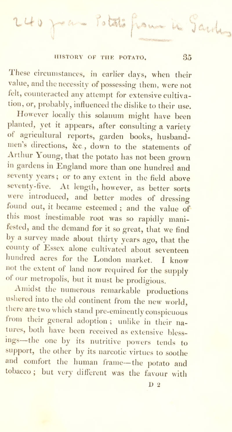 tUo w Wc.-V a* HISTORY OK TilK POTATO. 35 1 hesc circumstances, in earlier clays, when their value, and the necessity of possessing them, were not felt, counteracted any attempt for extensive cultiva- tion, or, probably, influenced the dislike to their use. However locally this solatium might have been planted, yet it appears, after consulting a variety ot agricultural reports, garden books, husband- men s directions, &c , down to the statements of Arthur \ oung, that the potato has not been grown in gardens in England more than one hundred and secenty years; or to any extent in the field above seventy-five. At length, however, as better sorts eie intioduced, and better modes of dressing found out, it became esteemed ; and the value of this most inestimable root was so rapidly mani- fested, and the demand for it so great, that we find by a survey made about thirty years ago, that the county of Essex alone cultivated about seventeen hundred acres for the London market. I know not the extent of land now required for the supply of our metropolis, but it must be prodigious. Amidst the numerous remarkable productions ushered into the old continent from the new world, there are two which stand pre-eminently conspicuous from their general adoption ; unlike in their na- tures, both have been received as extensive bless- ings—the one by its nutritive (lowers tends to support, the other by its narcotic virtues to soothe and comfort the human frame—the potato and tobacco; but very different was the favour with D 2