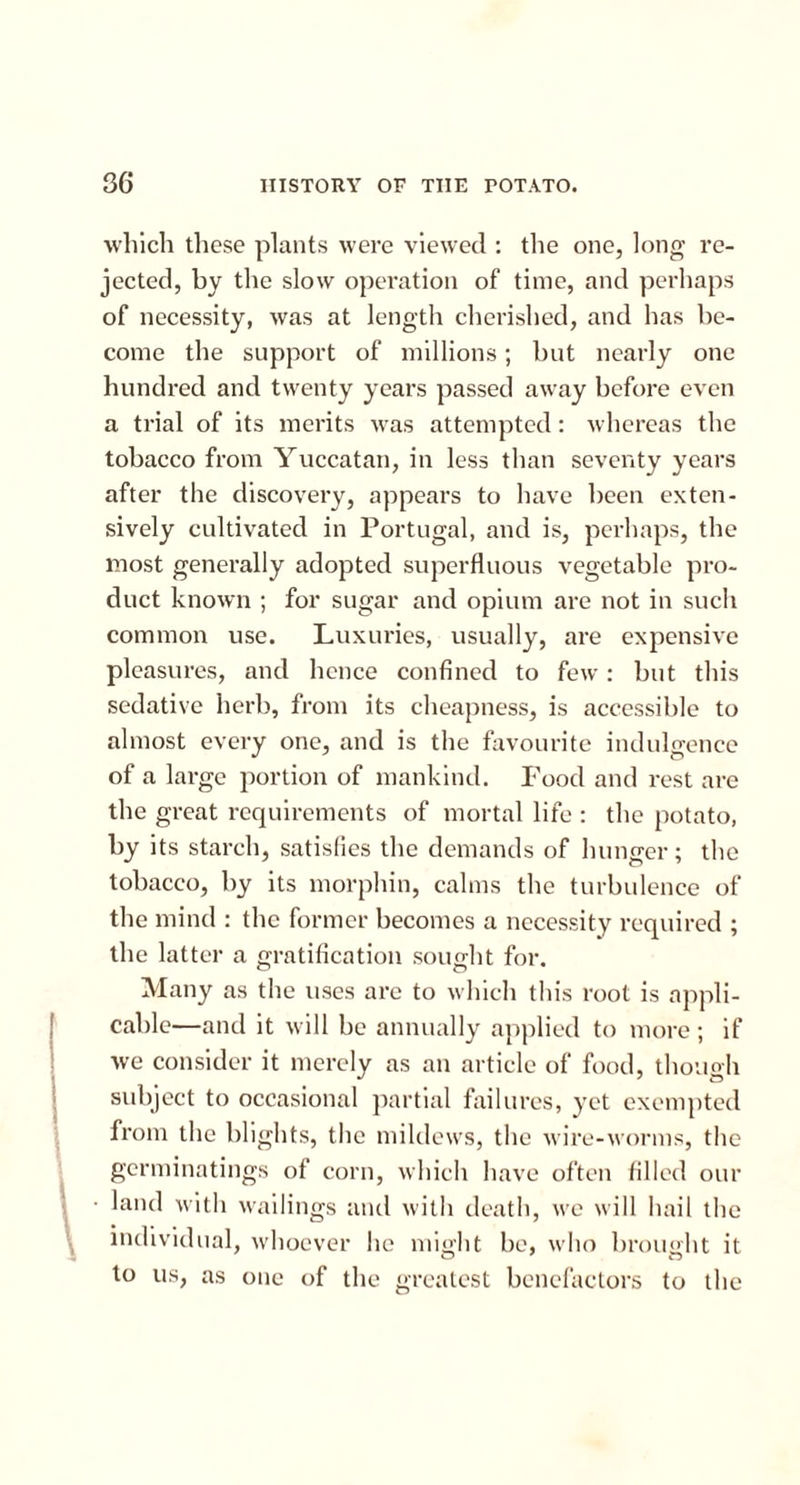 which these plants were viewed : the one, long re- jected, by the slow operation of time, and perhaps of necessity, was at length cherished, and has be- come the support of millions; but nearly one hundred and twenty years passed away before even a trial of its merits was attempted: whereas the tobacco from Yuccatan, in less than seventy years after the discovery, appears to have been exten- sively cultivated in Portugal, and is, perhaps, the most generally adopted superfluous vegetable pro- duct known ; for sugar and opium are not in such common use. Luxuries, usually, are expensive pleasures, and hence confined to few: but this sedative herb, from its cheapness, is accessible to almost every one, and is the favourite indulgence of a large portion of mankind. Food and rest are the great requirements of mortal life : the potato, by its starch, satisfies the demands of hunger; the tobacco, by its morphin, calms the turbulence of the mind : the former becomes a necessity required ; the latter a gratification sought for. Many as the uses are to which this root is appli- cable—and it will be annually applied to more; if we consider it merely as an article of food, though subject to occasional partial failures, yet exempted from the blights, the mildews, the wire-worms, the germinatings of corn, which have often filled our land with wailings and with death, we will hail the individual, whoever he might be, who brought it to us, as one of the greatest benefactors to the