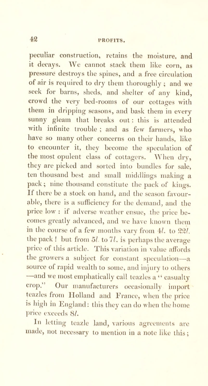 peculiar construction, retains the moisture, and it decays. We cannot stack them like corn, as pressure destroys the spines, and a free circulation of air is required to dry them thoroughly ; and we seek for barns, sheds, and shelter of any kind, crowd the very bed-rooms of our cottages with them in dripping seasons, and bask them in every sunny gleam that breaks out : this is attended with infinite trouble ; and as few farmers, who have so many other concerns on their hands, like to encounter it, they become the speculation of the most opulent class of cottagers. When dry, they are picked and sorted into bundles for sale, ten thousand best and small middlings making a pack; nine thousand constitute the pack of kings. If there be a stock on hand, and the season favour- able, there is a sufficiency for the demand, and the price low : if adverse weather ensue, the price be- comes greatly advanced, and we have known them in the course of a few months vary from 4/. to 22/. the pack ! but from 51. to 11. is perhaps the average price of this article. This variation in value affords the growers a subject for constant speculation—a source of rapid wealth to some, and injury to others —and we most emphatically call teazles a “ casualty crop.” Our manufacturers occasionally import teazles from Holland and France, when the price is high in England: this they can do when the home price exceeds 81. In letting teazle land, various agreements are made, not necessary to mention in a note like this;