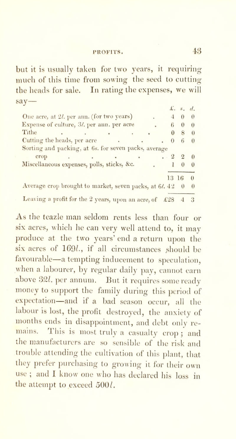 but it is usually taken for two years, it requiring much of this time from sowing the seed to cutting the heads for sale. In rating the expenses, we will say— £'. s. (I. One acre, at 'll. per ami. (for two years) . 4 0 0 Expense of culture, 3/. per aim. per acre . 0 0 0 Tithe . . . . . 0 8 0 Cutting the heads, per acre . . .060 Sorting and packing, at Os. for seven packs, average crop . . . . .220 Miscellaneous expenses, polls, sticks, &c. . 10 0 13 10 0 Average crop brought to market, seven packs, at 6/. 42 0 0 Leaving a profit for the 2 years, upon an acre, of £28 4 3 As the teazle man seldom rents less than four or six acres, which he can very well attend to, it may produce at the two years’ end a return upon the six acres of 169/., if all circumstances ,should be favourable—a tempting inducement to speculation, when a labourer, by regular daily pay, cannot earn above 32/. per annum. Hut it requires some ready money to support the family during this period of expectation—and il a bad season occur, all the labour is lost, the profit destroyed, the anxiety of months ends in disappointment, and debt only re- mains. 1 his is most truly a casualty crop ; and the manufacturers are so sensible of the risk and trouble attending the cultivation of this plant, that they prefer purchasing to growing it for their own use ; and I know one who has declared his loss in the attempt to exceed 500/.