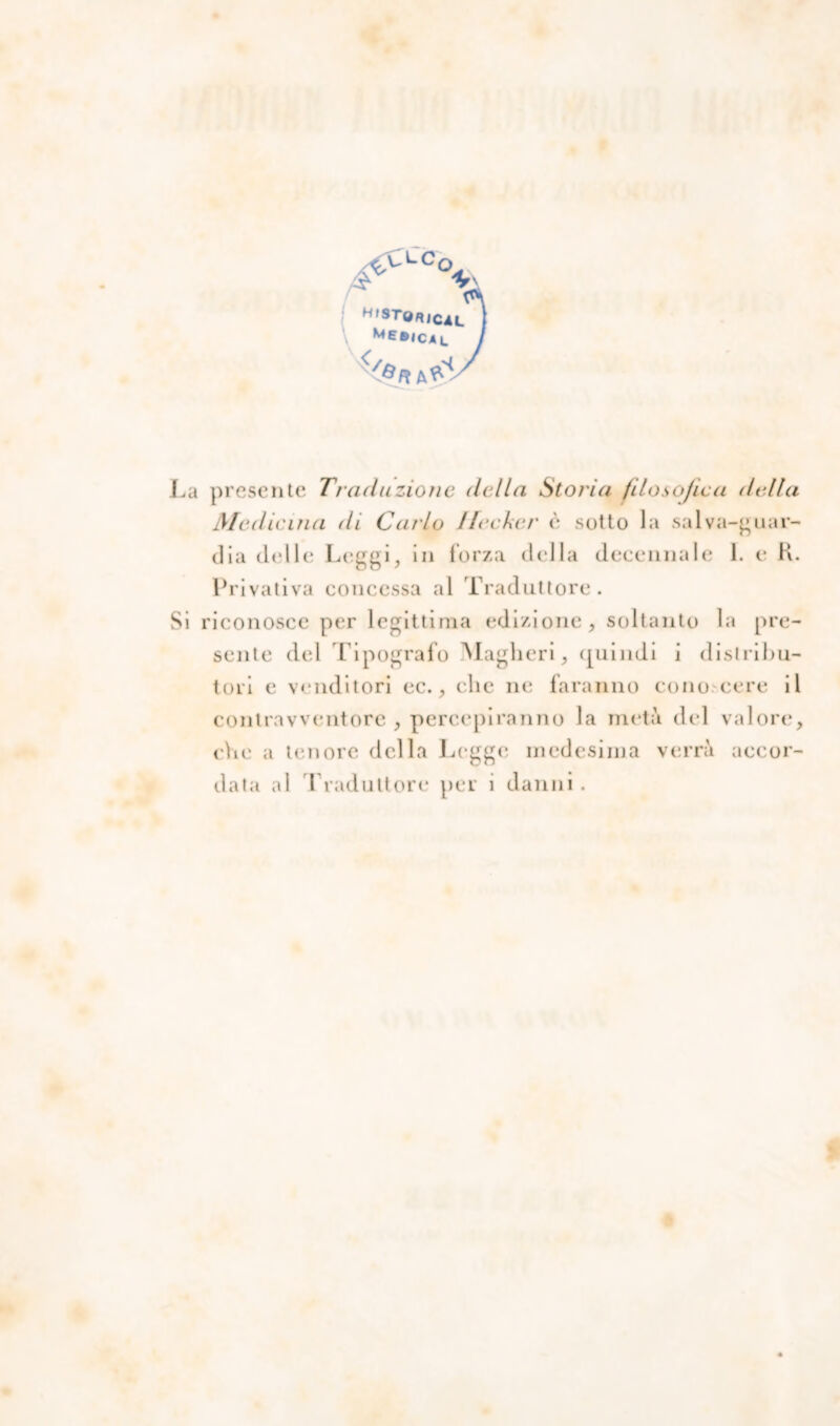 H(sro«jCAt_ ! Me®ICAl / La presente Traduzione della Storia filosofica della Medicina di Carlo Jlecker è sotto la salva-guar- dia delle Leggi, in forza della decennale 1. e K. Privativa concessa al Traduttore. Si riconosce per legittima edizione, soltanto la pre- sente del Tipografo Magheri, (juimli i distribu- tori e venditori ec., clic ne faranno cono cere il contravventore , percepiranno la metà del valore, che a tenore della Legge medesima verrà accor-
