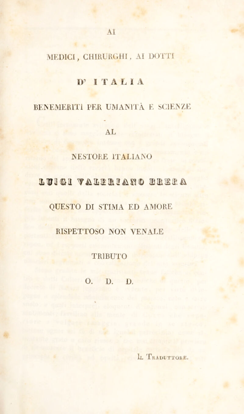 Al MEDICI, CHIRURGHI, AI DOTTI D’ I T ALIA BENEMERITI PER UMANITÀ E SCIENZE AL NESTORE ITALIANO ama©!! T&asia&s© soiaiea QUESTO DI STIMA ED AMORE RISPETTOSO NON VENALE TRIBUTO O. D. Ü. Il Traduttore.