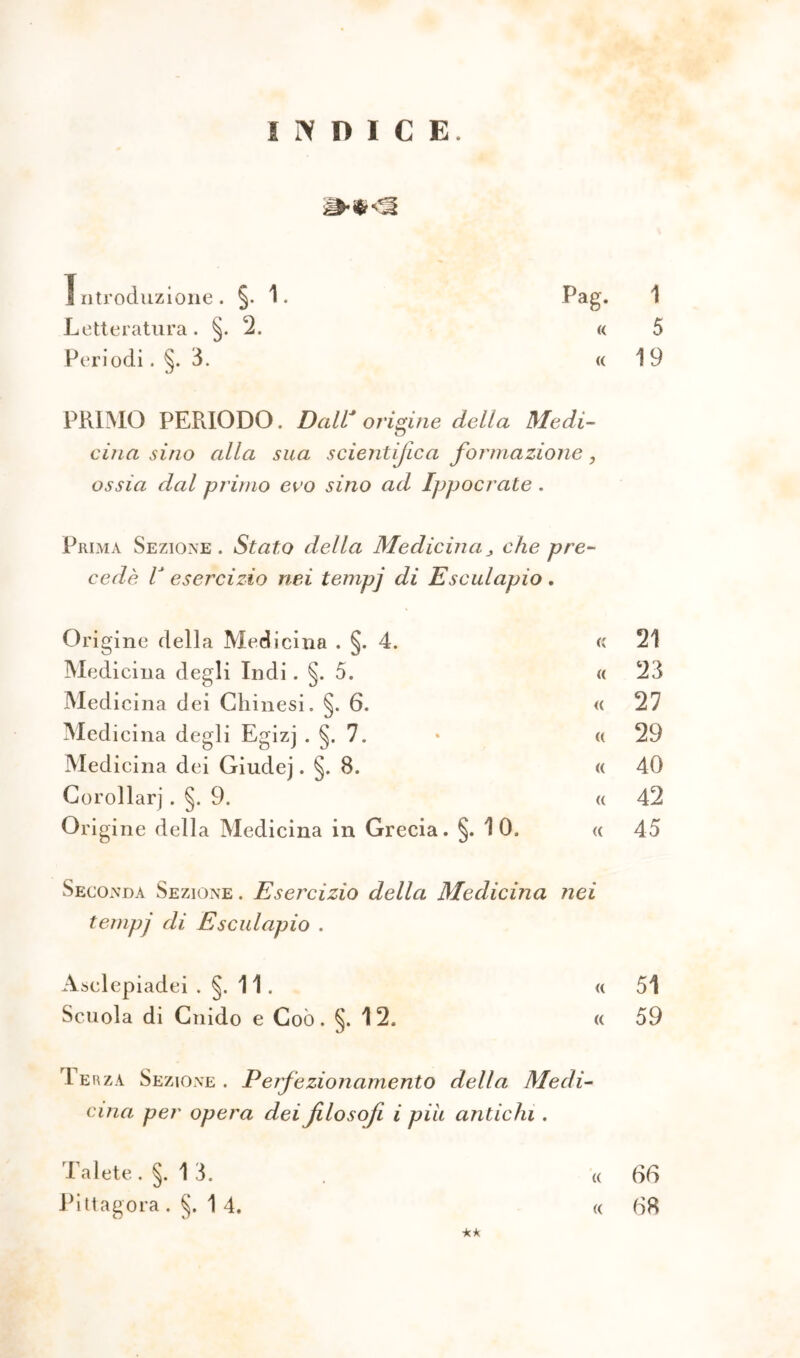 INDICE. Introduzione. §. 1. Letteratura. §. 2. Periodi. §. 3. Pag. 1 « 5 « 19 PRIMO PERIODO. Dall* origine della Medi- cina sino alla sua scientifica formazione ? ossia dal primo evo sino ad Ippocrate. Prima Sezione. Stato della Medicina> che pre cede lJ esercizio nei tempj di E seid apio . Origine della Medicina . §. 4. <; 21 Medicina degli Indi. §. 5. « 23 Medicina dei Cliinesi. §. 6. « 27 Medicina degli Egizj . §. 7. • « 29 Medicina dei Giudej. §. 8. « 40 Gorollarj . §. 9. a 42 Origine della Medicina in Grecia. §. 10. « 45 Seconda Sezione . Esercizio della Medicina nei tempj di Esculapio . Asclepiadei .§.11. « 51 Scuola di Cnido e Coò. §. 12. « 59 1 er za Sezione. Perfezionamento della Medi- cina per opera dei filosofi i più antichi . (( ** Talete . §. 1 3. Pi tt agora .§.14. (( 66 68