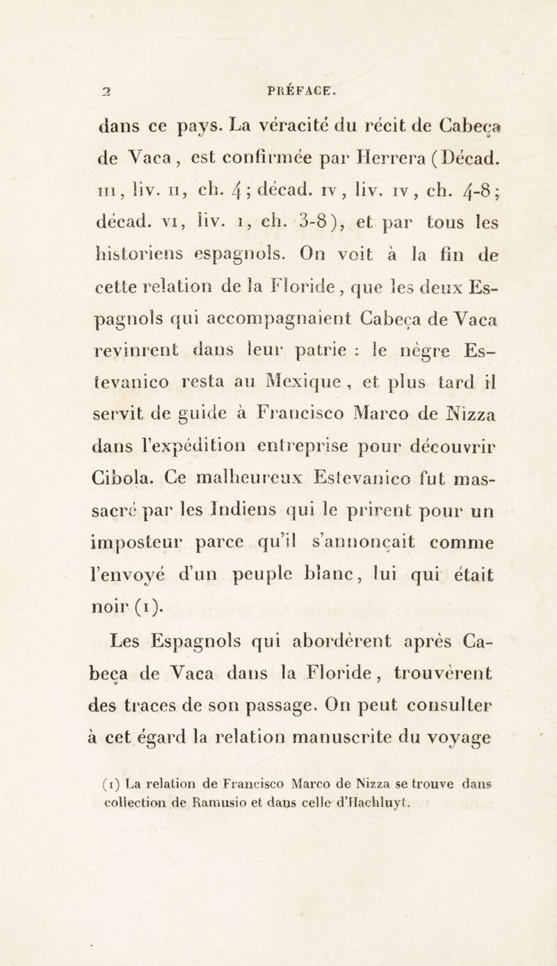 dans ce pays. La véracité du récit de Cabeca de Vaca, est confirmée par Herrera (Décad. ni, liv. ii, ch. 4; décad. iv, liv. iv, ch. 4-8; décad. vi, îiv. î, ch. 3-8), et par tous les historiens espagnols. On voit à la fin de cette relation de la Floride , que les deux Es¬ pagnols qui accompagnaient Gabeça de Yaca revinrent dans leur patrie : le nègre Es- tevanico resta au Mexique , et plus tard il servit de guide à Francisco Marco de Nizza dans l’expédition entreprise pour découvrir Cibola. Ce malheureux Estevanico fut mas¬ sacré par les Indiens qui le prirent pour un imposteur parce qu’il s’annoncait comme l’envoyé d’un peuple blanc, lui qui était noir (i). Les Espagnols qui abordèrent après Ca¬ beca de Vaca dans la Floride , trouvèrent des traces de son passage. On peut consulter à cet égard la relation manuscrite du voyage (i) La relation de Francisco Marco de Nizza se trouve dans collection de Ramusio et dans celle d’Hachluyt.