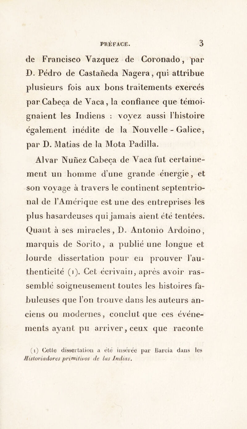 de Francisco Vazquez de Coronado, par D. Pedro de Castaneda Nagera, qui attribue plusieurs fois aux bons traitements exercés parCabeça de Vaca, la confiance que témoi¬ gnaient les Indiens : voyez aussi l’histoire également inédite de la Nouvelle - Galice, par D. Mafias de la Mota Padilla. Alvar Nunez Cabeca de Vaca fut certaine- O ment un homme d’une grande énergie, et son voyage à travers le continent septentrio¬ nal de l’Amérique est une des entreprises les plus hasardeuses qui jamais aient été tentées. Quant à ses miracles, D. Antonio Ardoino, marquis de Sorito, a publié une longue et lourde dissertation pour eu prouver l’au¬ thenticité (i). Cet écrivain, après avoir ras¬ semblé soigneusement toutes les histoires fa¬ buleuses que l’on trouve dans les auteurs an¬ ciens ou modernes, conclut que ces événe¬ ments ayant pu arriver, ceux que raconte (i) Cette dissertation a été insérée par Barcia dans les Historïadores primilivos de las Jndias,