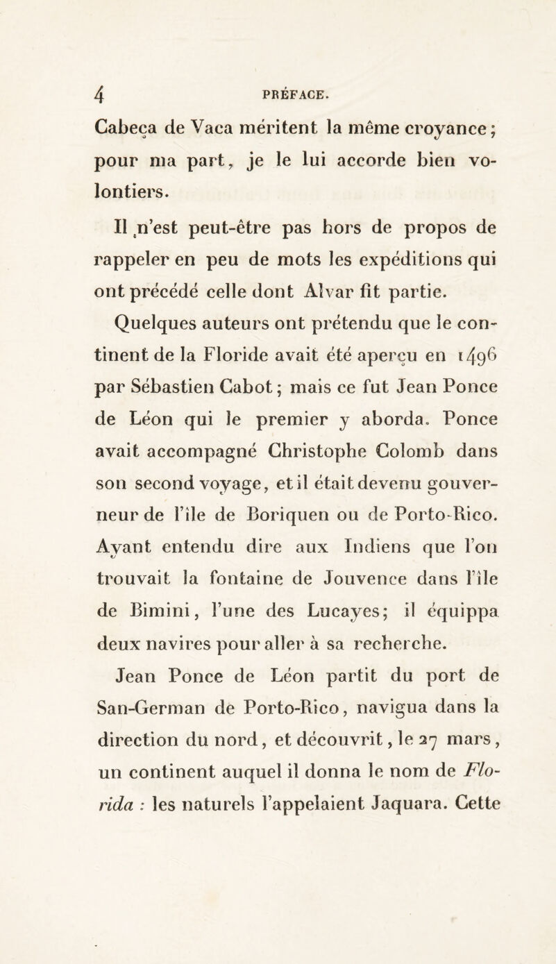 Cabeça de Vaca méritent la même croyance; pour ma part, je le lui accorde bien vo¬ lontiers. Il n’est peut-être pas hors de propos de rappeler en peu de mots les expéditions qui ont précédé celle dont Alvar fit partie. Quelques auteurs ont prétendu que le con¬ tinent de la Floride avait été aperçu en 149^ par Sébastien Cabot; mais ce fut Jean Ponce de Léon qui le premier y aborda. Ponce avait accompagné Christophe Colomb dans son second voyage, et il était devenu gouver¬ neur de file de Boriquen ou de Porto-Rico. Ayant entendu dire aux Indiens que l’on trouvait la fontaine de Jouvence dans file de Bimini, l’une des Lucayes; il équippa deux navires pour aller à sa recherche. Jean Ponce de Léon partit du port de San-German de Porto-Rico, navigua dans la direction du nord, et découvrit, le 27 mars, un continent auquel il donna le nom de Flo¬ rida : les naturels l’appelaient Jaquara. Cette