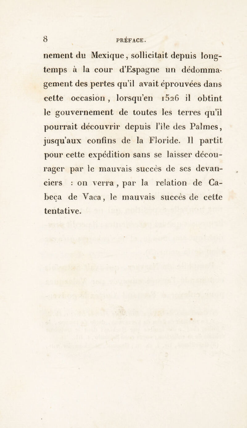 nement du Mexique, sollicitait depuis long¬ temps à la cour d’Espagne un dédomma¬ gement des pertes qu’il avait éprouvées dans cette occasion , lorsqu’en i526 il obtint le gouvernement de toutes les terres qu’il pourrait découvrir depuis File des Palmes, jusqu’aux confins de la Floride. Il partit pour cette expédition sans se laisser décou¬ rager par le mauvais succès de ses devan¬ ciers : on verra , par la relation de Ca- beca de Vaca, le mauvais succès de cette o 7 tentative.