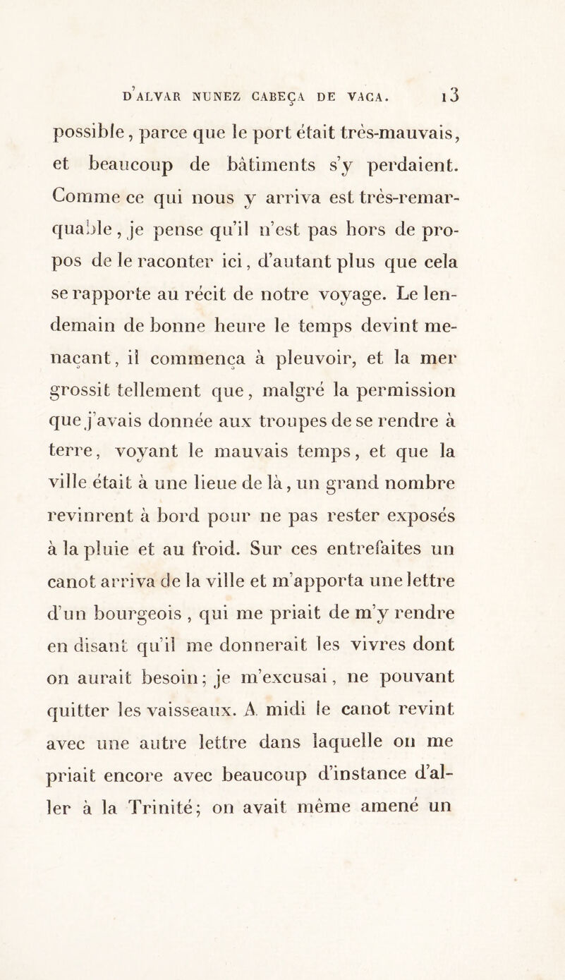 possible, parce que le port était très-mauvais, et beaucoup de bâtiments s’y perdaient. Comme ce qui nous y arriva est très-remar¬ quable , je pense qu’il n’est pas hors de pro¬ pos de le raconter ici, d’autant plus que cela se rapporte au récit de notre voyage. Le len¬ demain de bonne heure le temps devint me¬ naçant, il commença à pleuvoir, et la mer grossit tellement que, malgré la permission que j avais donnée aux troupes de se rendre à terre, voyant le mauvais temps, et que la ville était à une lieue de là, un grand nombre revinrent à bord pour ne pas rester exposés à la pluie et au froid. Sur ces entrefaites un canot arriva de la ville et m’apporta une lettre d’un bourgeois , qui me priait de m’y rendre en disant qu’il me donnerait les vivres dont on aurait besoin ; je m’excusai, ne pouvant quitter les vaisseaux. A midi le canot revint avec une autre lettre dans laquelle on me priait encore avec beaucoup d’instance d’al¬ ler à la Trinité; on avait même amené un