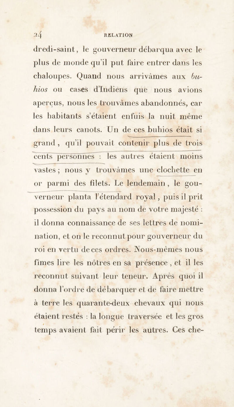 dredi-saint, le gouverneur débarqua avec le plus de monde qu’il put faire entrer dans les chaloupes. Quand nous arrivâmes aux bu- hios ou cases d’indiens que nous avions aperçus, nous les trouvâmes abandonnés, car les habitants s’étaient enfuis la nuit même dans leurs canots. Un de ces buhios était si grand , qu’il pouvait contenir plus de trois cents personnes : les autres étaient moins —-—-———————— vastes ; nous y trouvâmes une clochette en or parmi des filets. Le lendemain , le gou¬ verneur planta l’étendard royal, puis il prit possession du pays au nom de votre majesté : il donna connaissance de ses lettres de nomi¬ nation, et on le reconnut pour gouverneur du roi en vertu de ces ordres. Nous-mêmes nous fîmes lire les nôtres en sa présence , et il les reconnut suivant leur teneur. Après quoi il donna l’ordre de débarquer et de faire mettre à terre les quarante-deux chevaux qui nous étaient restés : la longue traversée et les gros » temps avaient fait périr les autres. Ces che-