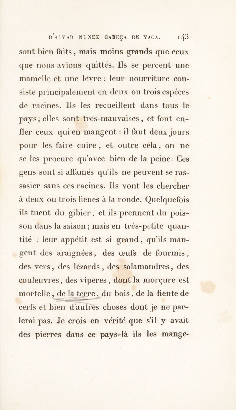 sont bien faits, mais moins grands que ceux que nous avions quittés. Ils se percent une mamelle et une lèvre : leur nourriture con¬ siste principalement en deux ou trois espèces de racines. Us les recueillent dans tous le pays ; elles sont très-mauvaises, et font en¬ fler ceux qui en mangent : il faut deux jours pour les faire cuire , et outre cela, on ne se les procure qu’avec bien de la peine. Ces gens sont si affamés qu’ils ne peuvent se ras¬ sasier sans ces racines. Us vont les chercher à deux ou trois lieues à la ronde. Quelquefois ils tuent du gibier, et ils prennent du pois¬ son dans la saison; mais en très-petite quan¬ tité : leur appétit est si grand, qu’ils man¬ gent des araignées, des œufs de fourmis, des vers, des lézards , des salamandres, des couleuvres, des vipères, dont la morçure est mortelle , de la terre, du bois , de la fiente de cerfs et bien d’autres choses dont je ne par¬ lerai pas. Je crois en vérité que s’il y avait des pierres dans ce pays-là ils les mange-