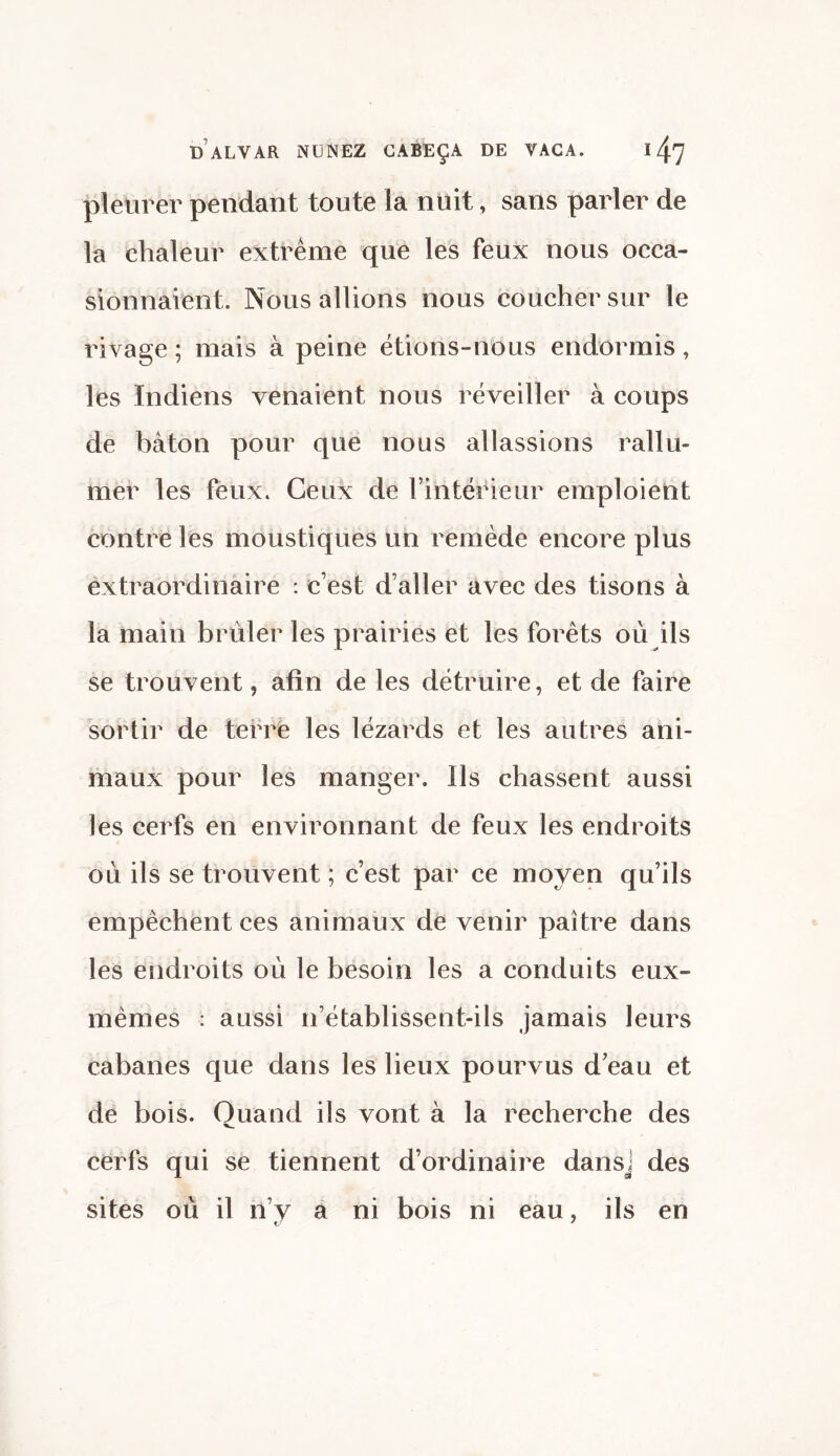 pleurer pendant toute la nuit, sans parler de la chaleur extrême que les feux nous occa¬ sionnaient. Nous allions nous coucher sur le rivage ; mais à peine étions-nous endormis, les Indiens venaient nous réveiller à coups de bâton pour que nous allassions rallu¬ mer les feux. Ceux de l’intérieur emploient contre les moustiques un remède encore plus extraordinaire : c’est d’aller avec des tisons à la main brûler les prairies et les forêts où ils se trouvent, afin de les détruire, et de faire sortir de terre les lézards et les autres ani¬ maux pour les manger. Ils chassent aussi les cerfs en environnant de feux les endroits où ils se trouvent ; c’est par ce moyen qu’ils empêchent ces animaux de venir paître dans les endroits où le besoin les a conduits eux- mêmes : aussi n’établissent-ils jamais leurs cabanes que dans les lieux pourvus d’eau et de bois. Quand ils vont à la recherche des cerfs qui se tiennent d’ordinaire dansj des sites où il n’y a ni bois ni eau, ils en