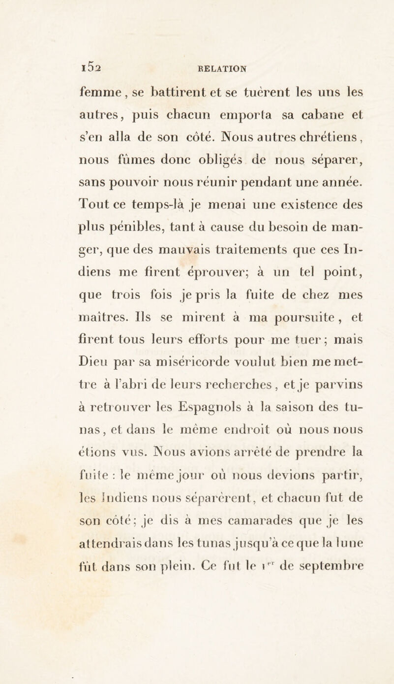 femme, se battirent et se tuèrent les uns les autres, puis chacun emporta sa cabane et s’en alla de son côté. Nous autres chrétiens, nous fûmes donc obligés de nous séparer, sans pouvoir nous réunir pendant une année. Tout ce temps-là je menai une existence des plus pénibles, tant à cause du besoin de man¬ ger, que des mauvais traitements que ces In¬ diens me firent éprouver; à un tel point, que trois fois je pris la fuite de chez mes maîtres. Us se mirent à ma poursuite , et firent tous leurs efforts pour me tuer; mais Dieu par sa miséricorde voulut bien me met¬ tre à l’abri de leurs recherches , et je parvins à retrouver les Espagnols à la saison des tu¬ nas, et dans le même endroit où nous nous étions vus. Nous avions arrêté de prendre la fuite : le même jour où nous devions partir, les Indiens nous séparèrent, et chacun fut de son côté; je dis à mes camarades que je les attendrais dans les tunas jusqu’à ce que la lune fût dans son plein. Ce fut le rr de septembre